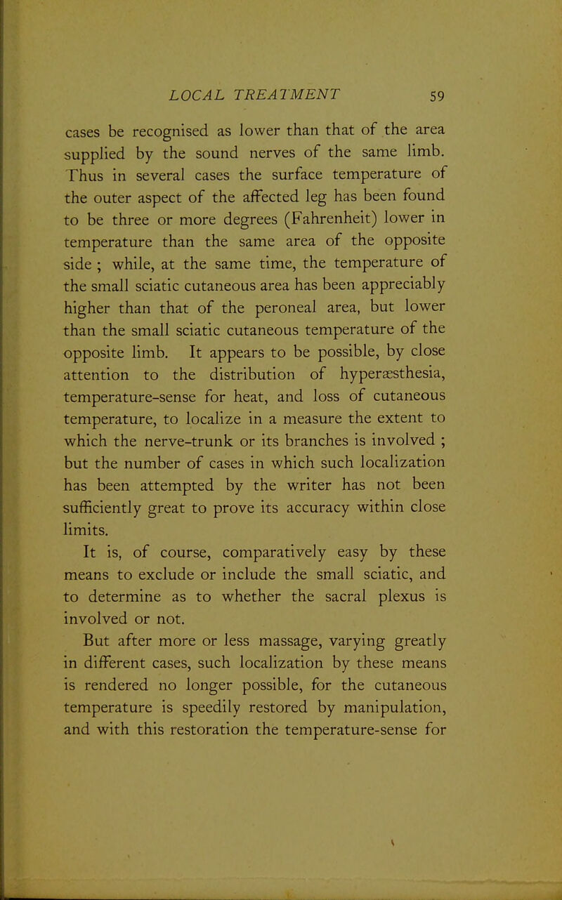 cases be recognised as lower than that of the area supplied by the sound nerves of the same limb. Thus in several cases the surface temperature of the outer aspect of the affected leg has been found to be three or more degrees (Fahrenheit) lower in temperature than the same area of the opposite side ; while, at the same time, the temperature of the small sciatic cutaneous area has been appreciably higher than that of the peroneal area, but lower than the small sciatic cutaneous temperature of the opposite limb. It appears to be possible, by close attention to the distribution of hyperassthesia, temperature-sense for heat, and loss of cutaneous temperature, to localize in a measure the extent to which the nerve-trunk or its branches is involved ; but the number of cases in which such localization has been attempted by the writer has not been sufficiently great to prove its accuracy within close limits. It is, of course, comparatively easy by these means to exclude or include the small sciatic, and to determine as to whether the sacral plexus is involved or not. But after more or less massage, varying greatly in different cases, such localization by these means is rendered no longer possible, for the cutaneous temperature is speedily restored by manipulation, and with this restoration the temperature-sense for