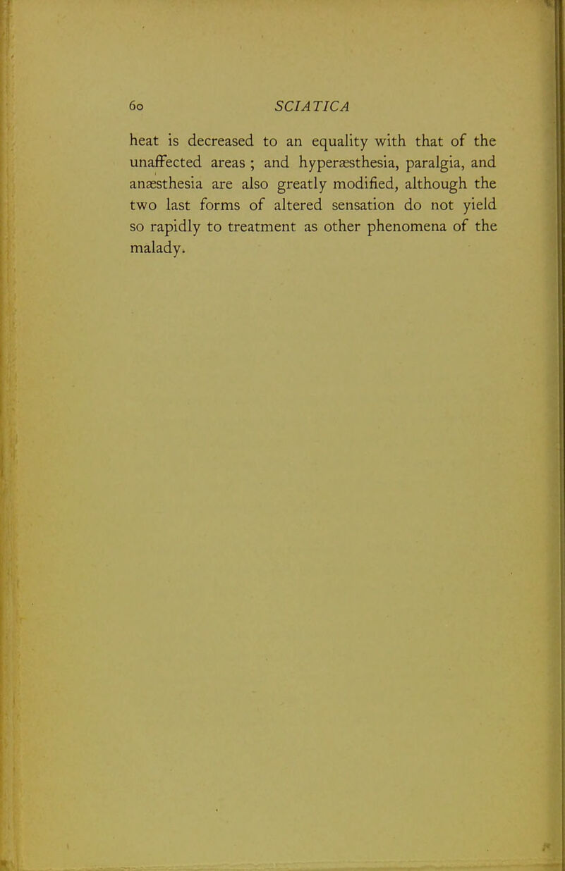 heat is decreased to an equality with that of the unaffected areas ; and hyperassthesia, paralgia, and anaesthesia are also greatly modified, although the two last forms of altered sensation do not yield so rapidly to treatment as other phenomena of the malady.