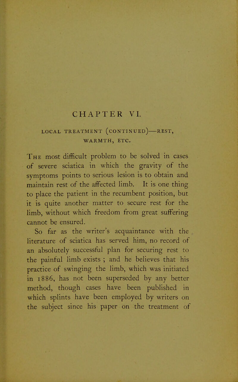 LOCAL TREATMENT (CONTINUED) REST, WARMTH, ETC. The most difficult problem to be solved in cases of severe sciatica in which the gravity of the symptoms points to serious lesion is to obtain and maintain rest of the affected limb. It is one thing to place the patient in the recumbent position, but it is quite another matter to secure rest for the limb, without which freedom from great suffering cannot be ensured. So far as the writer's acquaintance with the literature of sciatica has served him, no record of an absolutely successflil plan for securing rest to the painful limb exists ; and he believes that his practice of swinging the limb, which was initiated in 1886, has not been superseded by any better method, though cases have been published in which splints have been employed by writers on the subject since his paper on the treatment of