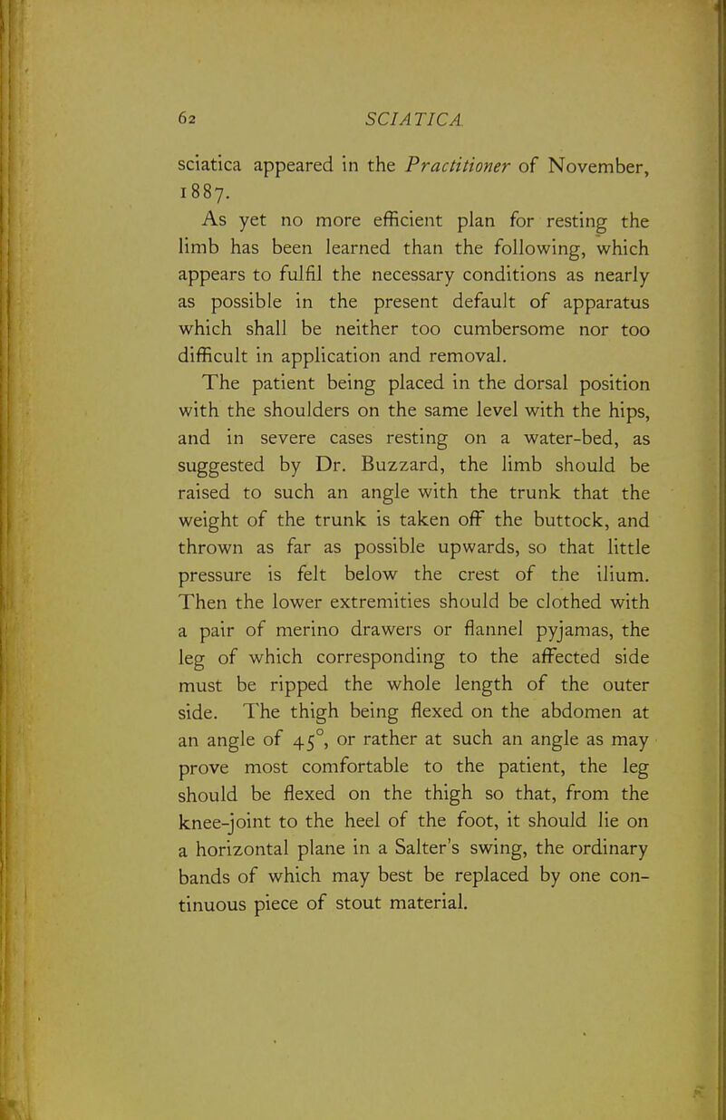 sciatica appeared in the Practitioner of November, 1887. As yet no more efficient plan for resting the limb has been learned than the following, which appears to fulfil the necessary conditions as nearly as possible in the present default of apparatus which shall be neither too cumbersome nor too difficult in application and removal. The patient being placed in the dorsal position with the shoulders on the same level with the hips, and in severe cases resting on a water-bed, as suggested by Dr. Buzzard, the limb should be raised to such an angle with the trunk that the weight of the trunk is taken off the buttock, and thrown as far as possible upwards, so that little pressure is felt below the crest of the ilium. Then the lower extremities should be clothed with a pair of merino drawers or flannel pyjamas, the leg of which corresponding to the affected side must be ripped the whole length of the outer side. The thigh being flexed on the abdomen at an angle of 45°, or rather at such an angle as may prove most comfortable to the patient, the leg should be flexed on the thigh so that, from the knee-joint to the heel of the foot, it should lie on a horizontal plane in a Salter's swing, the ordinary bands of which may best be replaced by one con- tinuous piece of stout material.