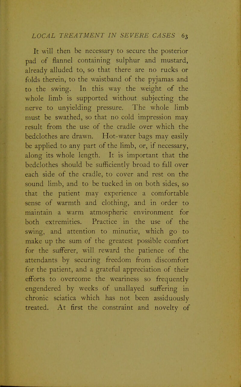 It will then be necessary to secure the posterior pad of flannel containing sulphur and mustard, already alluded to, so that there are no rucks or folds therein, to the waistband of the pyjamas and to the swing. In this way the weight of the whole limb is supported without subjecting the nerve to unyielding pressure. The whole limb must be swathed, so that no cold impression may result from the use of the cradle over which the bedclothes are drawn. Hot-water bags may easily be applied to any part of the limb, or, if necessary, along its whole length. It is important that the bedclothes should be sufficiently broad to fall over each side of the cradle, to cover and rest on the sound limb, and to be tucked in on both sides, so that the patient may experience a comfortable sense of warmth and clothing, and in order to maintain a warm atmospheric environment for both extremities. Practice in the use of the swing, and attention to minutias, which go to make up the sum of the greatest possible comfort for the sufferer, will reward the patience of the attendants by securing freedom from discomfort for the patient, and a grateful appreciation of their efforts to overcome the weariness so frequently engendered by weeks of unallayed suffering in chronic sciatica which has not been assiduously treated. At first the constraint and novelty of