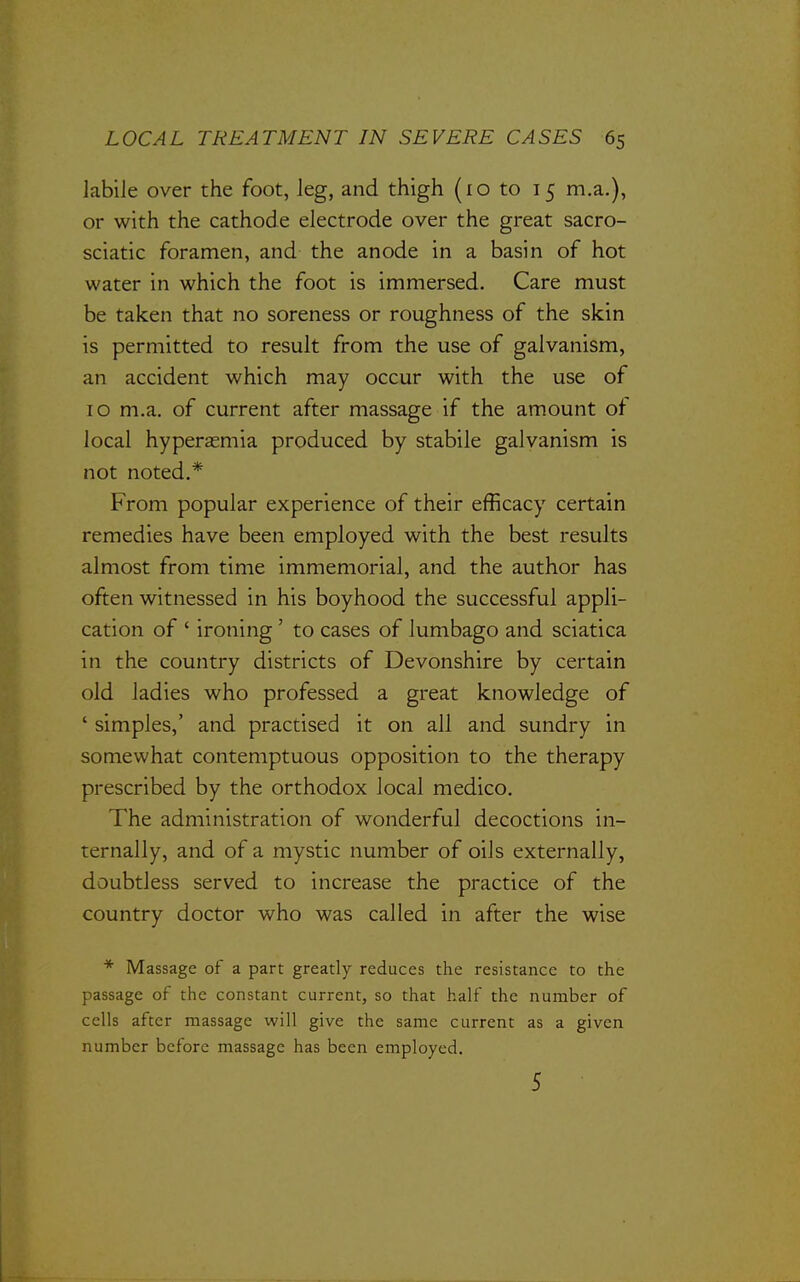 labile over the foot, leg, and thigh (10 to 15 m.a.), or with the cathode electrode over the great sacro- sciatic foramen, and the anode in a basin of hot water in which the foot is immersed. Care must be taken that no soreness or roughness of the skin is permitted to result from the use of galvanism, an accident which may occur with the use of 10 m.a. of current after massage if the amount of local hyperasmia produced by stabile galvanism is not noted.* From popular experience of their efficacy certain remedies have been employed with the best results almost from time immemorial, and the author has often witnessed in his boyhood the successful appli- cation of ' ironing ' to cases of lumbago and sciatica in the country districts of Devonshire by certain old ladies who professed a great knowledge of ' simples,' and practised it on all and sundry in somewhat contemptuous opposition to the therapy prescribed by the orthodox local medico. The administration of wonderful decoctions in- ternally, and of a mystic number of oils externally, doubtless served to increase the practice of the country doctor who was called in after the wise * Massage of a part greatly reduces the resistance to the passage of the constant current, so that half the number of cells after massage will give the same current as a given number before massage has been employed. 5