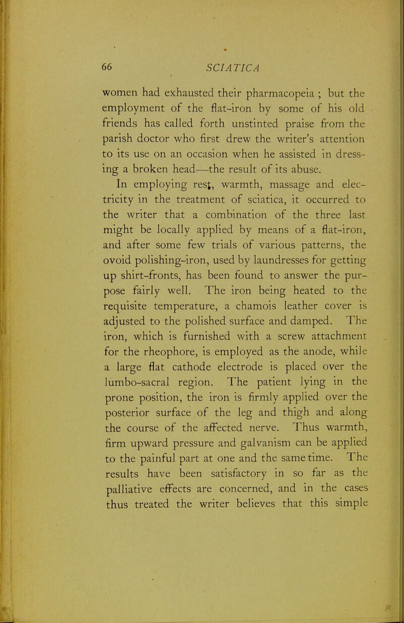 women had exhausted their pharmacopeia ; but the employment of the flat-iron by some of his old friends has called forth unstinted praise from the parish doctor who first drew the writer's attention to its use on an occasion when he assisted in dress- ing a broken head—the result of its abuse. In employing rest, warmth, massage and elec- tricity in the treatment of sciatica, it occurred to the writer that a combination of the three last might be locally apphed by means of a flat-iron, and after some few trials of various patterns, the ovoid polishing-iron, used by laundresses for getting up shirt-fronts, has been found to answer the pur- pose fairly well. The iron being heated to the requisite temperature, a chamois leather cover is adjusted to the polished surface and damped. The iron, which is furnished with a screw attachment for the rheophore, is employed as the anode, while a large flat cathode electrode is placed over the lumbo-sacral region. The patient lying in the prone position, the iron is firmly applied over the posterior surface of the leg and thigh and along the course of the afi^ected nerve. Thus warmth, firm upward pressure and galvanism can be applied to the painful part at one and the same time. The results have been satisfactory in so far as the palliative eff^ects are concerned, and in the cases thus treated the writer believes that this simple