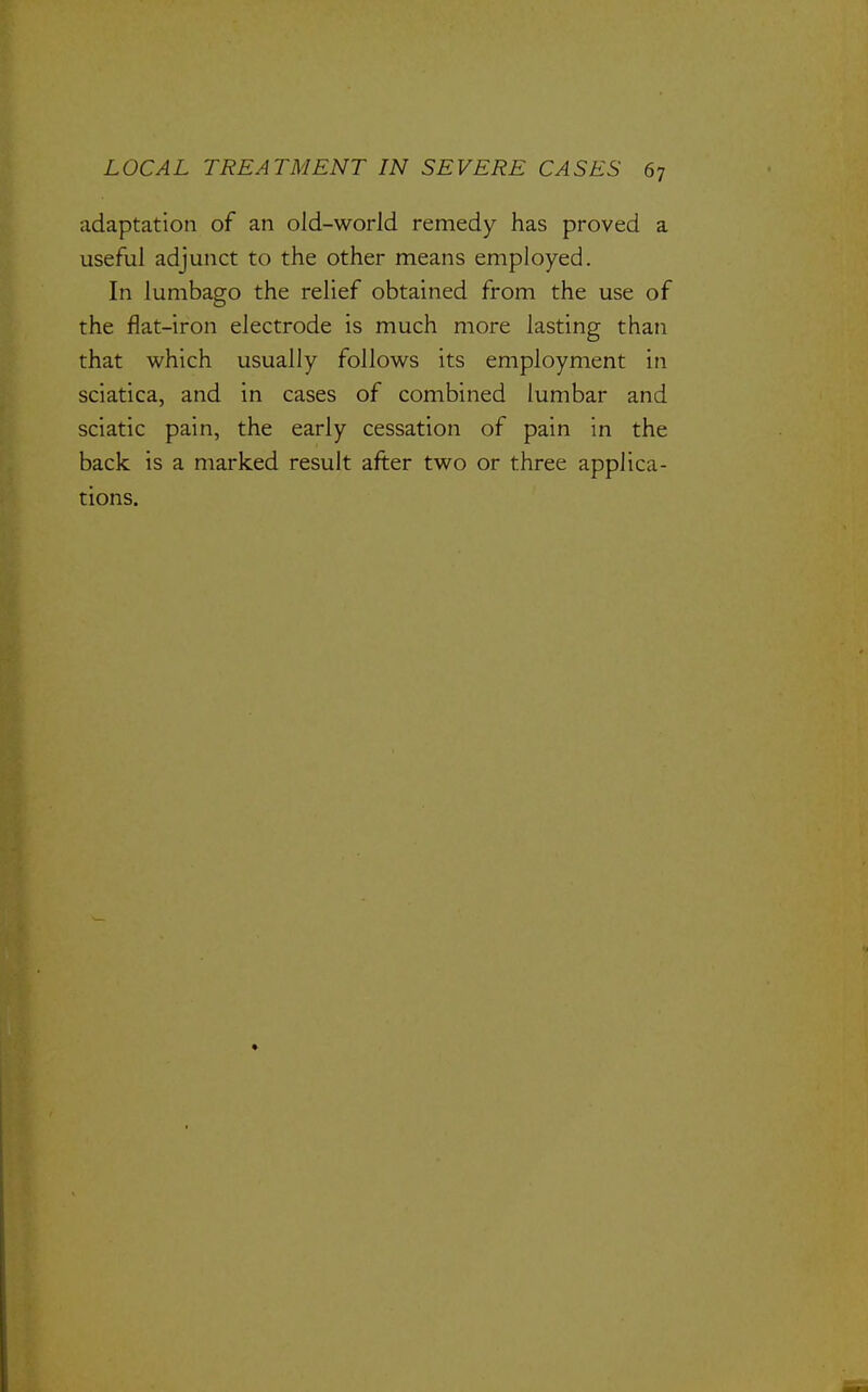 adaptation of an old-world remedy has proved a useful adjunct to the other means employed. In lumbago the relief obtained from the use of the flat-iron electrode is much more lasting than that which usually follows its employment in sciatica, and in cases of combined lumbar and sciatic pain, the early cessation of pain in the back is a marked result after two or three applica- tions.