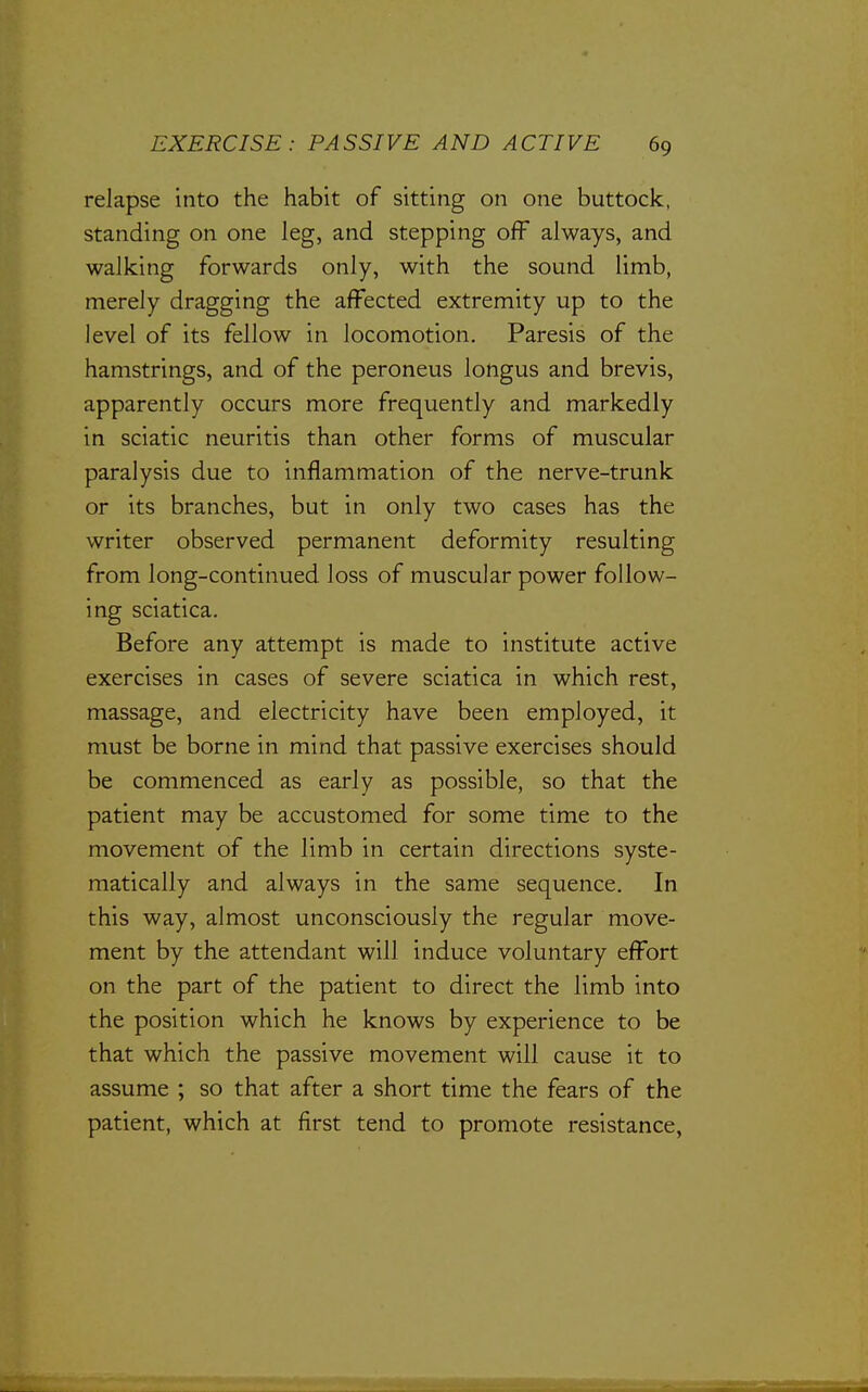 relapse into the habit of sitting on one buttock, standing on one leg, and stepping off always, and walking forwards only, with the sound limb, merely dragging the affected extremity up to the level of its fellow in locomotion. Paresis of the hamstrings, and of the peroneus longus and brevis, apparently occurs more frequently and markedly in sciatic neuritis than other forms of muscular paralysis due to inflammation of the nerve-trunk or its branches, but in only two cases has the writer observed permanent deformity resulting from long-continued loss of muscular power follow- ing sciatica. Before any attempt is made to institute active exercises in cases of severe sciatica in which rest, massage, and electricity have been employed, it must be borne in mind that passive exercises should be commenced as early as possible, so that the patient may be accustomed for some time to the movement of the limb in certain directions syste- matically and always in the same sequence. In this way, almost unconsciously the regular move- ment by the attendant will induce voluntary effort on the part of the patient to direct the limb into the position which he knows by experience to be that which the passive movement will cause it to assume ; so that after a short time the fears of the patient, which at first tend to promote resistance.