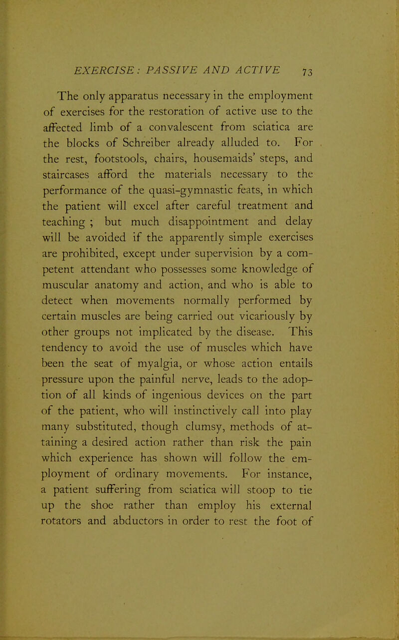 The only apparatus necessary in the employment of exercises for the restoration of active use to the aifected Hmb of a convalescent from sciatica are the blocks of Schreiber already alluded to. For the rest, footstools, chairs, housemaids' steps, and staircases afford the materials necessary to the performance of the quasi-gymnastic feats, in which the patient will excel after careful treatment and teaching ; but much disappointment and delay will be avoided if the apparently simple exercises are prohibited, except under supervision by a com- petent attendant who possesses some knowledge of muscular anatomy and action, and who is able to detect when movements normally performed by certain muscles are being carried out vicariously by other groups not implicated by the disease. This tendency to avoid the use of muscles which have been the seat of myalgia, or whose action entails pressure upon the painful nerve, leads to the adop- tion of all kinds of ingenious devices on the part of the patient, who will instinctively call into play many substituted, though clumsy, methods of at- taining a desired action rather than risk the pain which experience has shown will follow the em- ployment of ordinary movements. For instance, a patient suffering from sciatica will stoop to tie up the shoe rather than employ his external rotators and abductors in order to rest the foot of