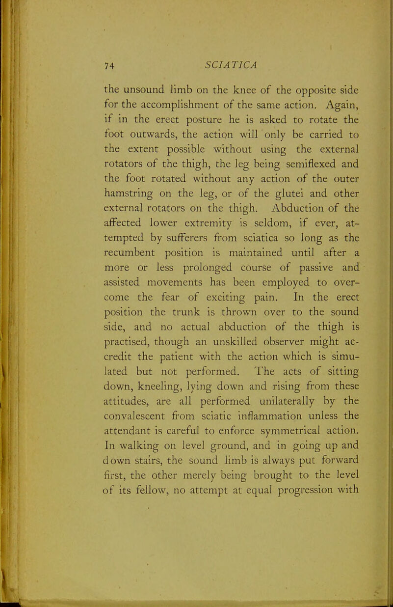 the unsound limb on the knee of the opposite side for the accomplishment of the same action. Again, if in the erect posture he is asked to rotate the foot outwards, the action will only be carried to the extent possible without using the external rotators of the thigh, the leg being semiflexed and the foot rotated without any action of the outer hamstring on the leg, or of the glutei and other external rotators on the thigh. Abduction of the affected lower extremity is seldom, if ever, at- tempted by sufferers from sciatica so long as the recumbent position is maintained until after a more or less prolonged course of passive and assisted movements has been employed to over- come the fear of exciting pain. In the erect position the trunk is thrown over to the sound side, and no actual abduction of the thigh is practised, though an unskilled observer might ac- credit the patient with the action which is simu- lated but not performed. The acts of sitting down, kneeling, lying down and rising from these attitudes, are all performed unilaterally by the convalescent from sciatic inflammation unless the attendant is careful to enforce symmetrical action. In walking on level ground, and in going up and down stairs, the sound limb is always put forward first, the other merely being brought to the level of its fellow, no attempt at equal progression with