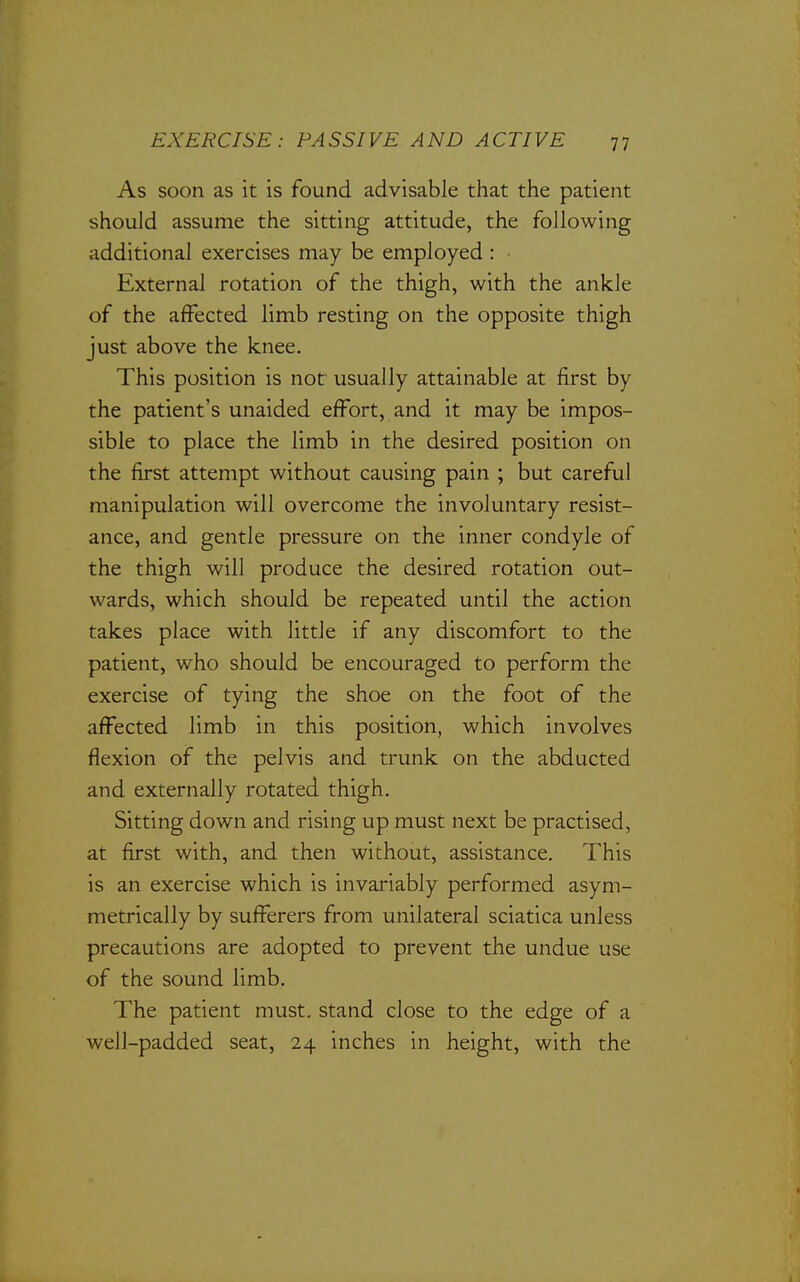 As soon as it is found advisable that the patient should assume the sitting attitude, the following additional exercises may be employed : External rotation of the thigh, with the ankle of the affected limb resting on the opposite thigh just above the knee. This position is not usually attainable at first by the patient's unaided effort, and it may be impos- sible to place the limb in the desired position on the first attempt without causing pain ; but careful manipulation will overcome the involuntary resist- ance, and gentle pressure on the inner condyle of the thigh will produce the desired rotation out- wards, which should be repeated until the action takes place with little if any discomfort to the patient, who should be encouraged to perform the exercise of tying the shoe on the foot of the affected limb in this position, which involves flexion of the pelvis and trunk on the abducted and externally rotated thigh. Sitting down and rising up must next be practised, at first with, and then without, assistance. This is an exercise which is invariably performed asym- metrically by sufferers from unilateral sciatica unless precautions are adopted to prevent the undue use of the sound limb. The patient must, stand close to the edge of a well-padded seat, 24 inches in height, with the