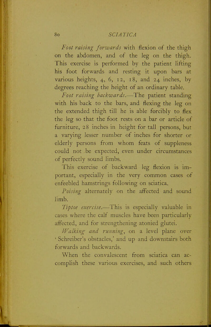 Foot raising forwards with flexion of the thigh on the abdomen, and of the leg on the thigh. This exercise is performed by the patient hfting his foot forwards and resting it upon bars at various heights, 4, 6, 12, 18, and 24 inches, by degrees reaching the height of an ordinary table. Foot raising backwards.—The patient standing with his back to the bars, and flexing the leg on the extended thigh till he is able forcibly to flex the leg so that the foot rests on a bar or article of furniture, 28 inches in height for tall persons, but a varying lesser number of inches for shorter or elderly persons from whom feats of suppleness could not be expected, even under circumstances of perfectly sound limbs. This exercise of backward leg flexion is im- portant, especially in the very common cases of enfeebled hamstrings following on sciatica. Poising alternately on the affected and sound limb. Tiftoe exercise.—This is especially valuable in cases where the calf muscles have been particularly affected, and for strengthening atonied glutei. Walking and running, on a level plane over ' Schreiber's obstacles,' and up and downstairs both forwards and backwards. When the convalescent from sciatica can ac- complish these various exercises, and such others