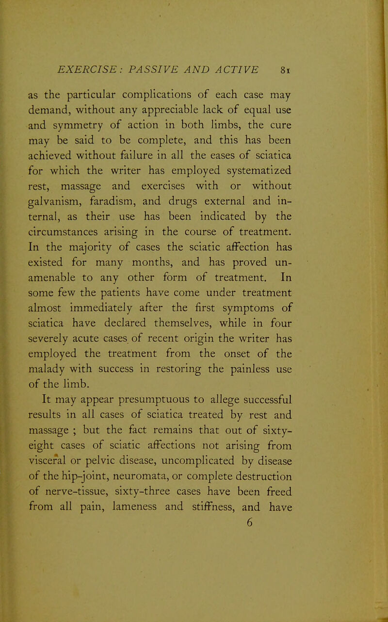 as the particular complications of each case may demand, without any appreciable lack of equal use and symmetry of action in both limbs, the cure may be said to be complete, and this has been achieved without failure in all the eases of sciatica for which the writer has employed systematized rest, massage and exercises with or without galvanism, faradism, and drugs external and in- ternal, as their use has been indicated by the circumstances arising in the course of treatment. In the majority of cases the sciatic affection has existed for many months, and has proved un- amenable to any other form of treatment. In some few the patients have come under treatment almost immediately after the first symptoms of sciatica have declared themselves, while in four severely acute cases of recent origin the writer has employed the treatment from the onset of the malady with success in restoring the painless use of the limb. It may appear presumptuous to allege successful results in all cases of sciatica treated by rest and massage ; but the fact remains that out of sixty- eight cases of sciatic affections not arising from visceral or pelvic disease, uncomplicated by disease of the hip-joint, neuromata, or complete destruction of nerve-tissue, sixty-three cases have been freed from all pain, lameness and stiffness, and have 6