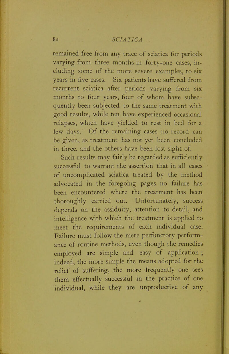 remained free from any trace of sciatica for periods varying from three months in forty-one cases, in- cluding some of the more severe examples, to six years in five cases. Six patients have suffered from recurrent sciatica after periods varying from six months to four years, four of whom have subse- quently been subjected to the same treatment with good results, while ten have experienced occasional relapses, which have yielded to rest in bed for a few days. Of the remaining cases no record can be given, as treatment has not yet been concluded in three, and the others have been lost sight of. Such results may fairly be regarded as sufficiently successfiil to warrant the assertion that in all cases of uncomplicated sciatica treated by the method advocated in the foregoing pages no failure has been encountered where the treatment has been thoroughly carried out. Unfortunately, success depends on the assiduity, attention to detail, and intelligence with which the treatment is applied to meet the requirements of each individual case. Failure must follow the mere perfunctory perform- ance of routine methods, even though the remedies employed are simple and easy of application ; indeed, the more simple the means adopted for the relief of suffering, the more frequently one sees them effectually successful in the practice of one individual, while they are unproductive of any