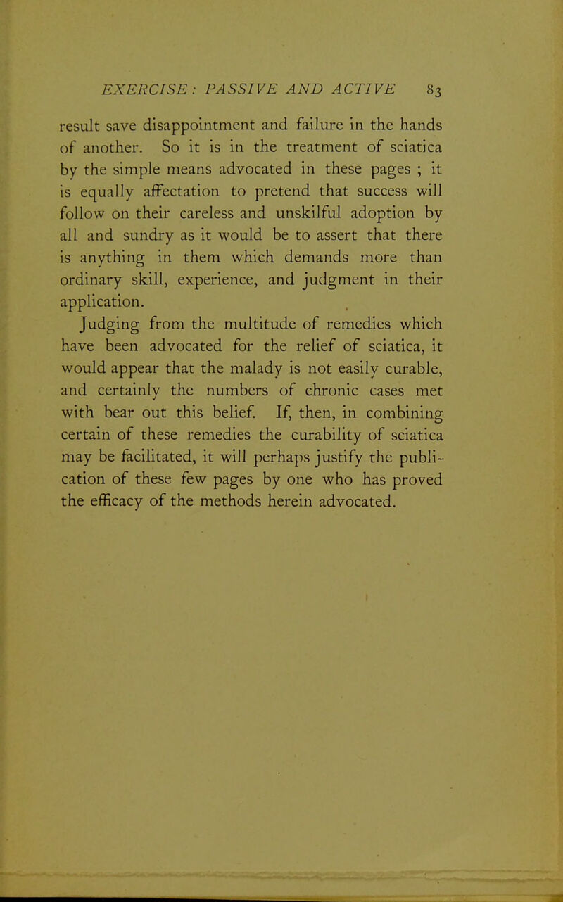 result save disappointment and failure in the hands of another. So it is in the treatment of sciatica by the simple means advocated in these pages ; it is equally affectation to pretend that success will follow on their careless and unskilful adoption by all and sundry as it would be to assert that there is anything in them which demands more than ordinary skill, experience, and judgment in their application. Judging from the multitude of remedies which have been advocated for the relief of sciatica, it would appear that the malady is not easily curable, and certainly the numbers of chronic cases met with bear out this belief If, then, in combining certain of these remedies the curability of sciatica may be facilitated, it will perhaps justify the publi- cation of these few pages by one who has proved the efficacy of the methods herein advocated.