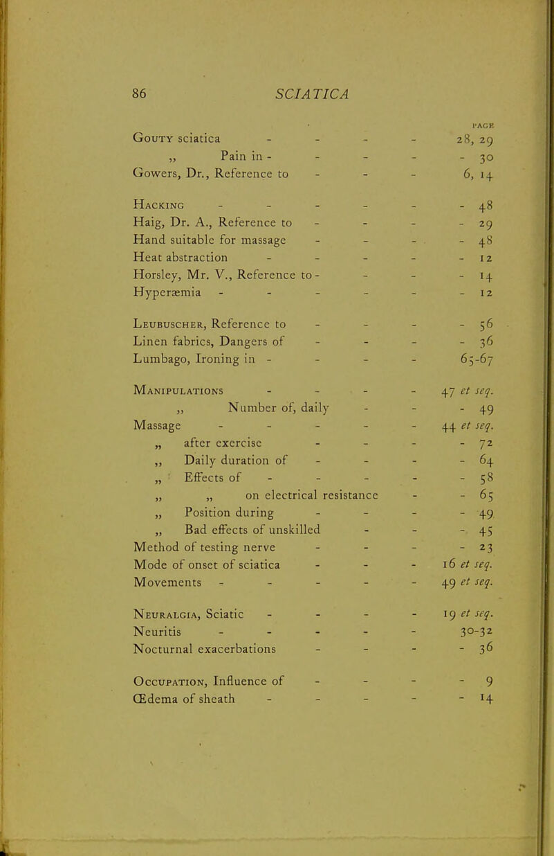 Gouty sciatica . . . I'ACE 28, 29 „ Pain in - _ - 30 Gowers, Dr., Reference to - - 6, 1 + Hacking - . . - - 48 Haig, Dr. A., Reference to - - 29 Hand suitable for massage - ■ - 48 Heat abstraction . . _ I 2 Horsley, Mr. V., Reference to - I ± Hyperaemia - - - - - 12 Leubuscher, Reference to - - 56 Linen fabrics, Dangers of - - - 36 Lumbago, Ironing in - _ 65-67 Manipulations ... 47 et seq. „ Number of, daily - - 49 Massage . . _ _ 4+ et seq. „ after exercise - - 72 ,, Daily duration of - - - 64 „ ■ iLirecis or - - - r R „ „ on electrical resistance _ - 65 „ Position during _ - 49. „ Bad effects of unsicilled - - 45 Method ot testing nerve - 23 Mode of onset of sciatica i6 et seq. Movements _ _ _ - et seq. Neuralgia, Sciatic _ _ - 19 et seq. Neuritis - 30-32 Nocturnal exacerbations - 36 Occupation, Influence of - - 9 CEdema of sheath _ _ _ - H