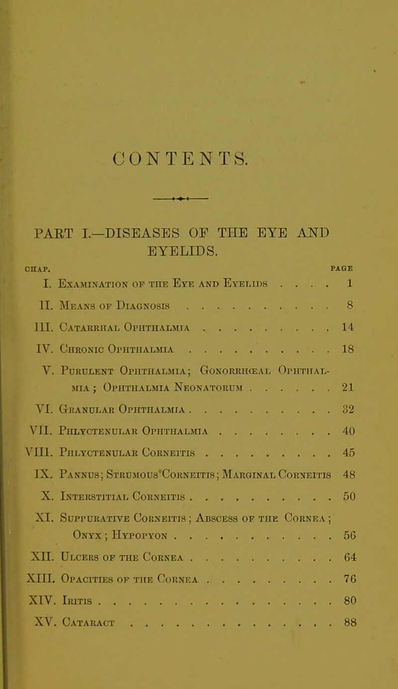 CONTENTS. PART I.—DISEASES OF THE EYE AND EYELIDS. CHAP. PAGE I. EX.VMINATION OP THE EtE AND EyELIDS .... 1 II. Means of Diagnosis 8 III. Catarrhal Ophthalmia 14 IV. Chronic Ophthalmlv 18 V. Purulent Ophthalmia; Gonorrhceal Ophthal- siiA; Ophthalmia Neonatorum 21 VI. Ghanular Ophthalmia 32 VII. Phlyctenular Ophthalmia 40 VIII. Phlyctenular Corneitis 45 IX. Pannus ; Strumous'Corneitis ; Marginal Corneitis 48 X. Interstitial Corneitis 50 XI. Suppurative Corneitis ; Abscess op the Cornea ; Onyx ; Hypopyon 56 Xn. Ulcers op the Cornea 64 XIII. Opacities op the Cornea 76 XIV. Iritis 80 XV. Cataract 88
