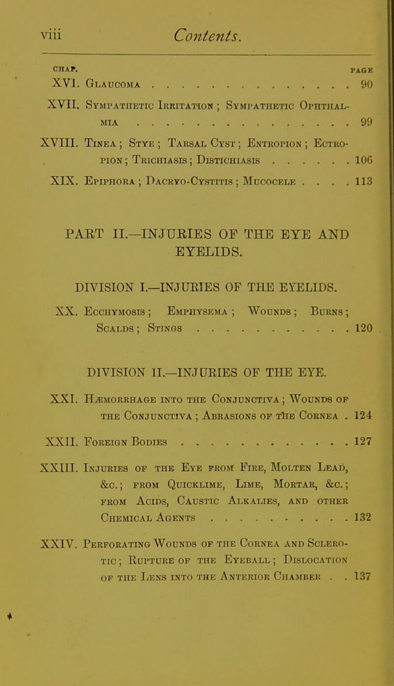 CHA*. PAOB XVI. Glaucoma 90 XVII. Symi'atiietic Irritatiom ; Sympathetic Ophthal- mia 99 XVIIl. Tinea ; Stye ; Tarsal Cyst ; Entuopion ; Ectko- piON; Trichiasis ; Distichiasis 106 XIX. Epiphora ; Daoryo-Cystitis ; Mucocele . . . .113 PAET II.—INJURIES OF THE EYE AND EYELIDS. DIVISION I.—INJUKIES OF THE EYELIDS. XX. EcciiYMOSis ; Emphysema ; Wounds ; Burns ; Scalds ; Stinos 120 DIVISION II.—INJURIES OF THE EYE. XXI. HEMORRHAGE INTO THE CONJUNCTIVA ; WoUNDS OP THE Conjunctiva ; Abrasions OF TbE Cornea . 124 XXII. Foreign Bodies 127 XXIII. Injuries op the Eye prom Fire, Molten LcAii, &c.; prom Quicklime, Lime, Mortar, &c. ; from Acids, Caustic Alkalies, and other Chemical Agents 132 XXIV. Perforating Wounds op the Cornea and Sclero- tic ; Eupture of tub Eyeball ; Dislocation op the Lens into the Anterior Chamber . . 137