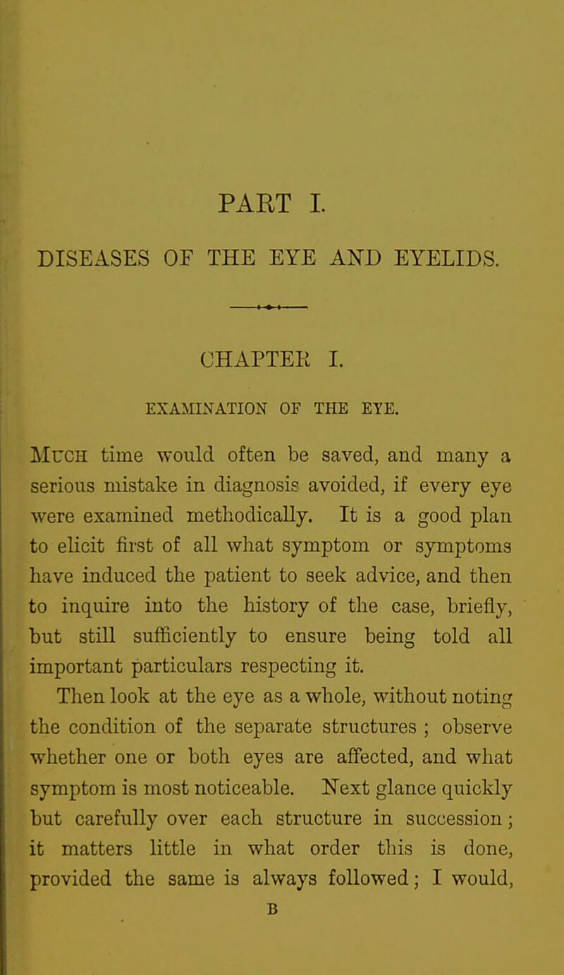 DISEASES OF THE EYE AND EYELIDS. CHAPTEE I. EXAMINATION OF THE EYE. Much time would often be saved, and many a serious mistake in diagnosis avoided, if every eye were examined methodically. It is a good plan to elicit first of all what symptom or symptoms have induced the patient to seek advice, and then to inquire into the history of the case, briefly, but still sufficiently to ensure being told all important particulars respecting it. Then look at the eye as a whole, without noting the condition of the separate structures ; observe whether one or both eyes are affected, and what symptom is most noticeable. Next glance quickly but carefully over each structure in succession; it matters little in what order this is done, provided the same is always followed; I would, B