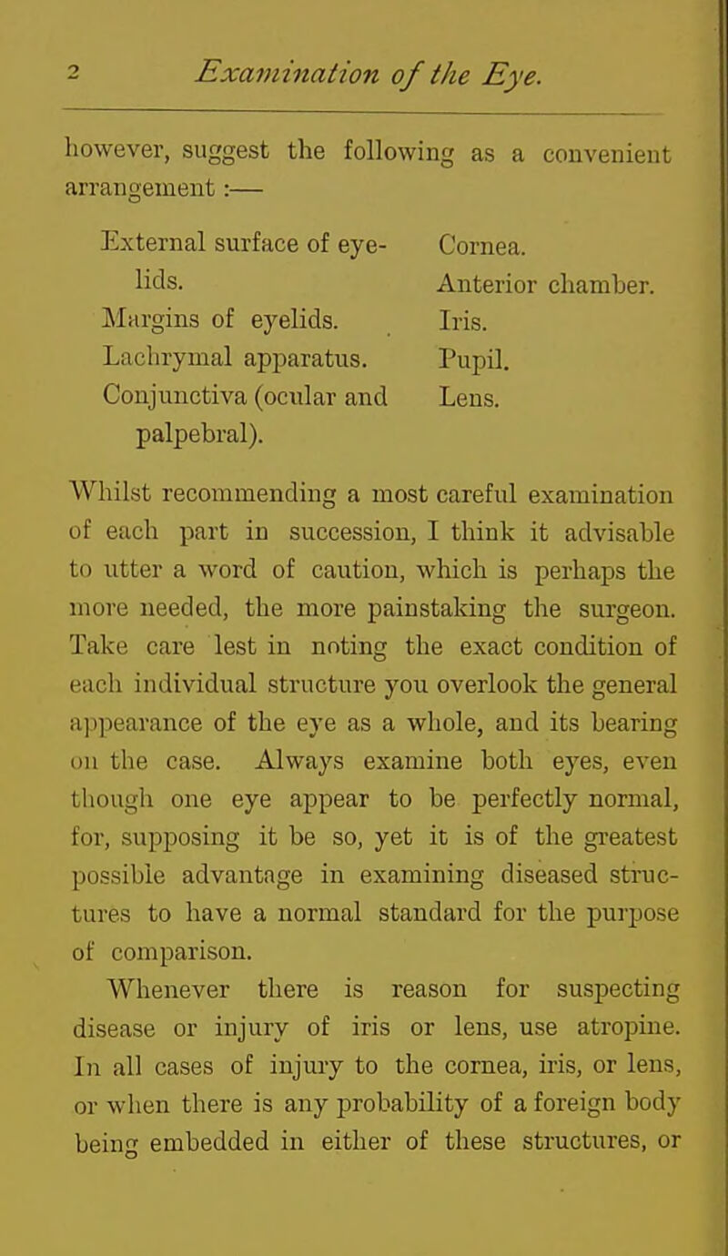 however, suggest the following as a convenient arrangement:— External surface of eye- Cornea. Conjunctiva (ocnlar and Lens, palpebral). Whilst recommending a most careful examination of each part in succession, I think it advisable to utter a word of caution, which is perhaps the more needed, the more painstaking the surgeon. Take care lest in noting the exact condition of each individual structure you overlook the general appearance of the eye as a whole, and its bearing on the case. Always examine both eyes, even though one eye appear to be perfectly normal, for, supposing it be so, yet it is of the greatest possible advantage in examining diseased struc- tures to have a normal standard for the purpose of comparison. Whenever there is reason for suspecting disease or injury of iris or lens, use atropine. In all cases of injury to the cornea, iris, or lens, or when there is any probability of a foreign body being embedded in either of these structures, or lids. Anterior chamber. Iris. Margins of eyelids. Lachrymal apparatus. Pupil.