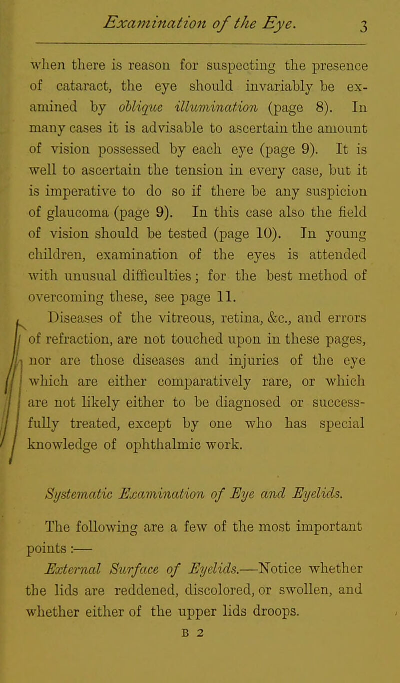 M'hen there is reason for suspectiug the presence of cataract, the eye should invariably be ex- amined by ohlique illumination (page 8). In many cases it is advisable to ascertain the amount of vision possessed by each eye (page 9). It is well to ascertain the tension in every case, but it is imperative to do so if there be any suspicion of glaucoma (page 9). In this case also the field of vision should be tested (page 10). In young children, examination of the eyes is attended with unusual difficulties; for the best method of overcoming these, see page 11. Diseases of the vitreous, retina, &c., and errors of refraction, are not touched upon in these pages, nor are those diseases and injuries of the eye which are either comparatively rare, or which are not likely either to be diagnosed or success- fully treated, except by one who has special knowledge of ophthalmic work. Systematic Examination of Eye and Eyelids. The following are a few of the most important points :— External Surface of Eyelids.—Notice whether the lids are reddened, discolored, or swollen, and whether either of the upper lids droops. B 2