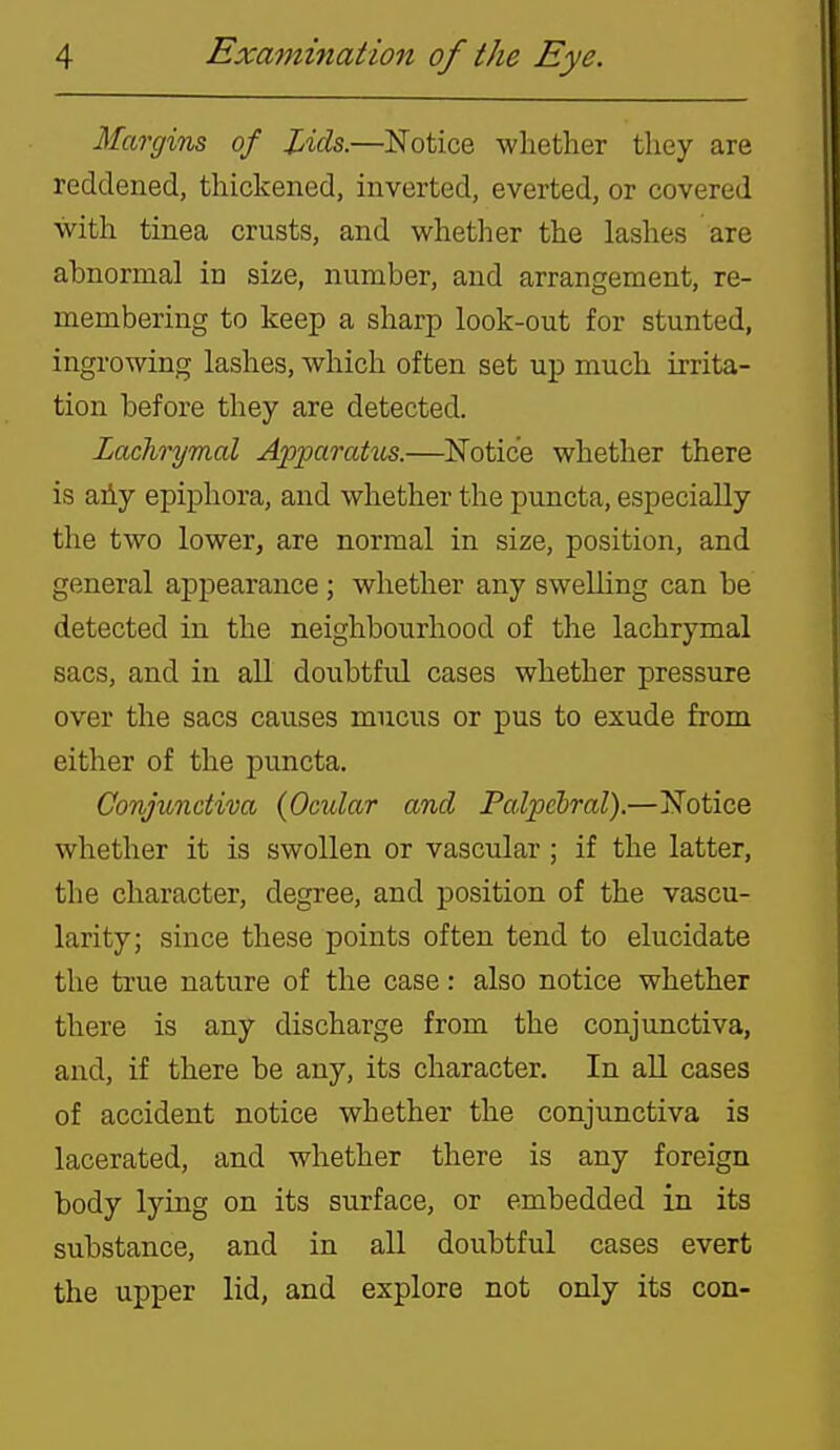 Margins of lAds.—Notice whether they are reddened, thickened, inverted, everted, or covered with tinea crusts, and whether the lashes are abnormal in size, number, and arrangement, re- membering to keep a sharp look-out for stunted, ingrowing lashes, which often set up much irrita- tion before they are detected. Lachrymal Apparahis.—Notice whetlier there is aAy epiphora, and whether the puncta, especially the two lower, are normal in size, position, and general appearance; whether any swelling can be detected in the neighbourhood of the lachrymal sacs, and in all doubtful cases whether pressure over the sacs causes mucus or pus to exude from either of the puncta. Conjunctiva {Ocular and Palpebral).—Notice whether it is swollen or vascular ; if the latter, the character, degree, and position of the vascu- larity; since these points often tend to elucidate the true nature of the case: also notice whether there is any discharge from the conjunctiva, and, if there be any, its character. In all cases of accident notice whether the conjunctiva is lacerated, and whether there is any foreign body lying on its surface, or embedded in its substance, and in all doubtful cases evert the upper lid, and explore not only its con-