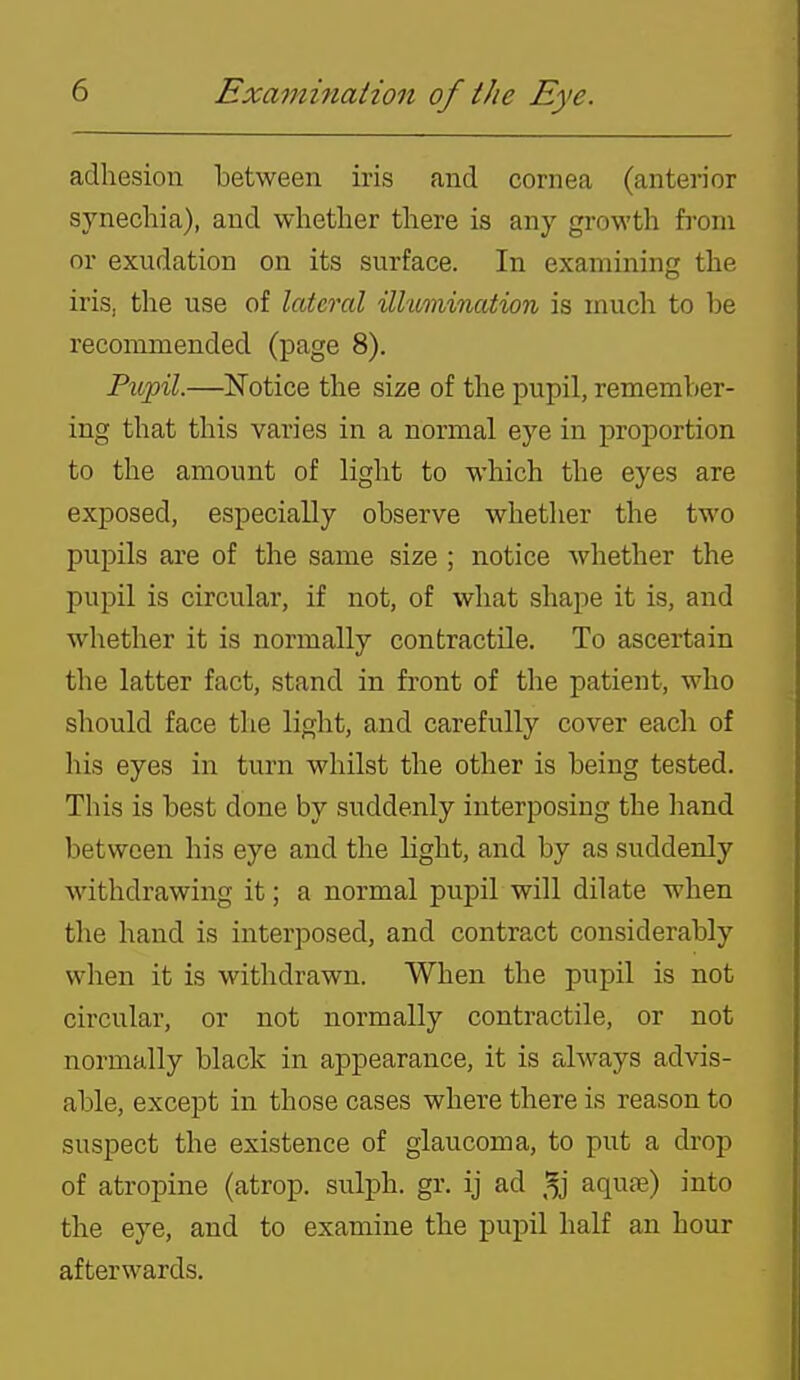 adhesion between iris and cornea (anterior synechia), and whether there is any growth from or exudation on its surface. In examining the iris, the use of lateral illumination is much to be recommended (page 8). Pupil.—Notice the size of the pupil, remember- ing that this varies in a normal eye in proportion to the amount of light to which the eyes are exposed, especially observe whether the two pupils are of the same size ; notice whether the pupil is circular, if not, of what shape it is, and whether it is normally contractile. To ascertain the latter fact, stand in front of the patient, who should face the light, and carefully cover each of his eyes in turn whilst the other is being tested. This is best done by suddenly interposing the hand between his eye and the light, and by as suddenly withdrawing it; a normal pupil will dilate when the hand is interposed, and contract considerably when it is withdrawn. When the pupil is not circular, or not normally contractile, or not normally black in appearance, it is always advis- able, except in those cases where there is reason to suspect the existence of glaucoma, to put a drop of atropine (atrop. sulph. gr. ij ad aquse) into the eye, and to examine the pupil half an hour afterwards.