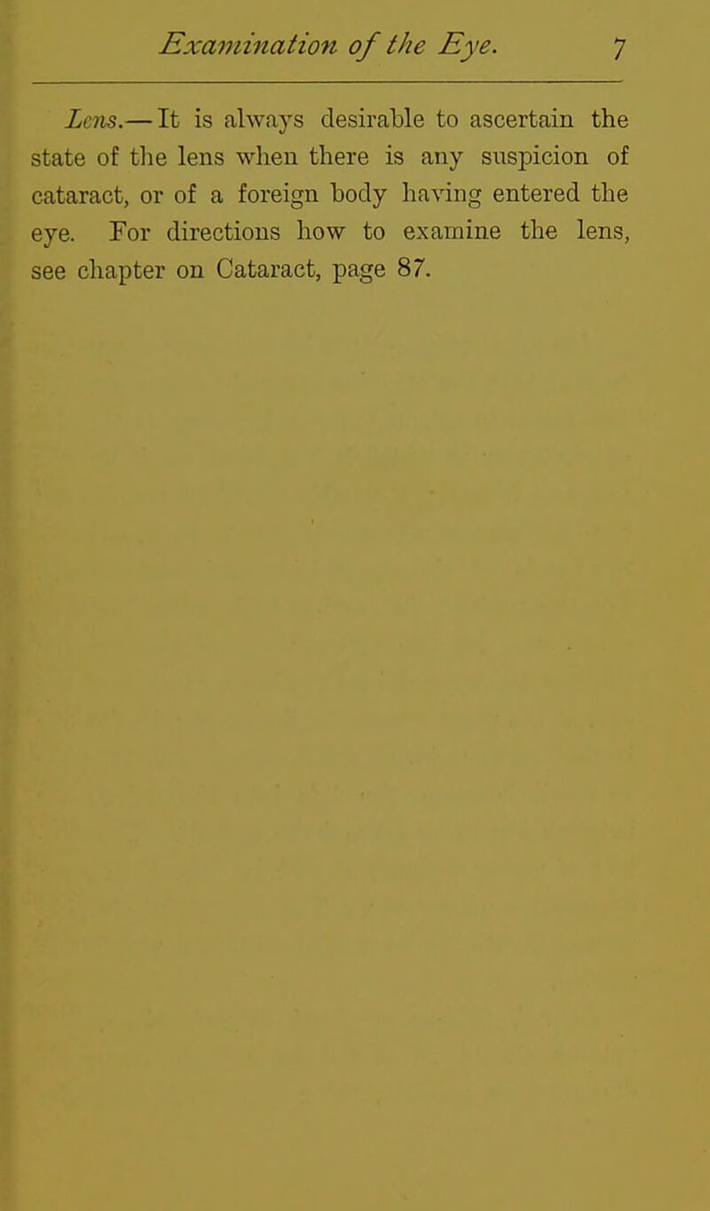 Lens.— It is always desirable to ascertain the state of tlie lens when there is any suspicion of cataract, or of a foreign body having entered the eye. For directions how to examine the lens, see chapter on Cataract, page 87.
