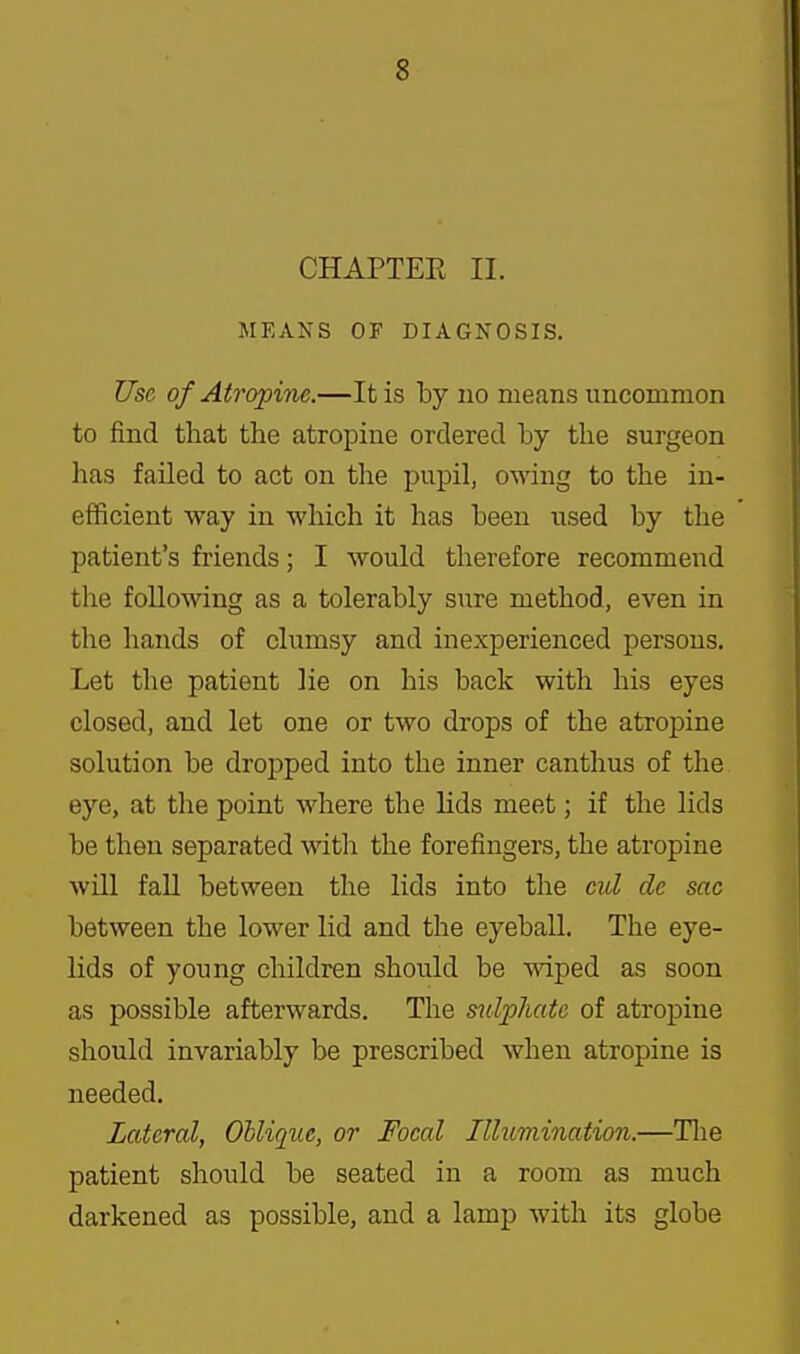 CHAPTER II. MEANS OF DIAGNOSIS. Use of Atropine.—It is by no means uncommon to find that the atropine ordered by the surgeon has failed to act on the pupil, owing to the in- efficient way in which it has been used by the patient's friends; I would therefore recommend the following as a tolerably sure method, even in the hands of clumsy and inexperienced persons. Let the patient lie on his back with his eyes closed, and let one or two drops of the atropine solution be dropped into the inner canthus of the eye, at the point where the lids meet; if the lids be then separated with the forefingers, the atropine will fall between the lids into the cul de sac between the lower lid and the eyeball. The eye- lids of young children should be wiped as soon as possible afterwards. The sulphate of atropine should invariably be prescribed when atropine is needed. Lateral, Oblique, or Foeal Illumination.—Tlie patient should be seated in a room as much darkened as possible, and a lamp with its globe