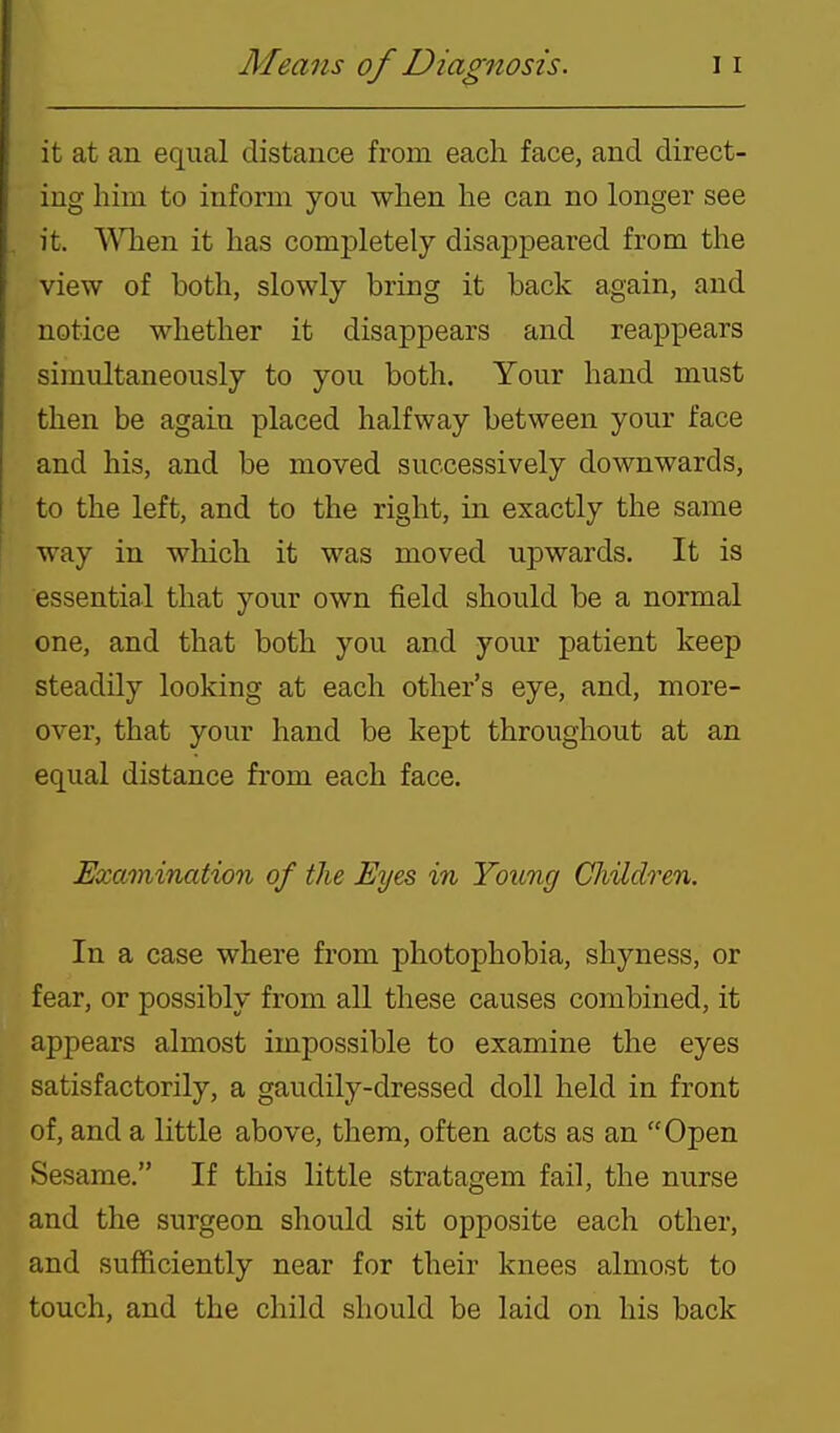 it at an equal distance from each face, and direct- ing him to inform you when he can no longer see it. WTien it has completely disappeared from the view of both, slowly bring it back again, and notice whether it disappears and reappears simultaneously to you both. Your hand must then be again placed halfway between your face and his, and be moved successively downwards, to the left, and to the right, in exactly the same way in which it was moved upwards. It is essential that your own field should be a normal one, and that both you and your patient keep steadily looking at each other's eye, and, more- over, that your hand be kept throughout at an equal distance from each face. Examination of the Eyes in Young Children. In a case where from photophobia, shyness, or fear, or possibly from all these causes combined, it appears almost impossible to examine the eyes satisfactorily, a gaudily-dressed doll held in front of, and a little above, them, often acts as an Open Sesame. If this little stratagem fail, the nurse and the surgeon should sit opposite each other, and sufficiently near for their knees almost to touch, and the child should be laid on his back