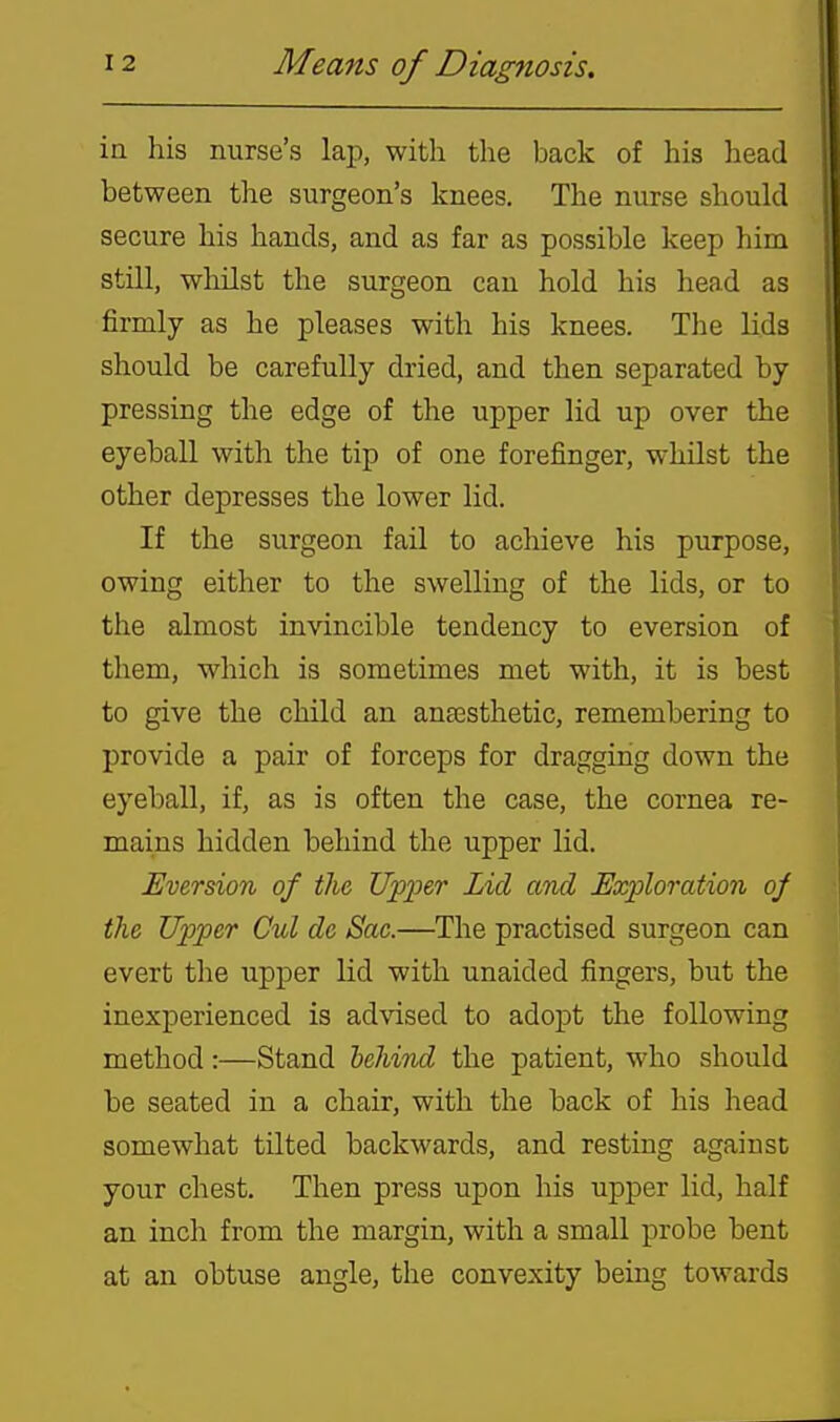in his nurse's laji, with the back of his head between the surgeon's knees. The nurse should secure his hands, and as far as possible keep him still, whilst the surgeon can hold his head as firmly as he pleases with his knees. The lids should be carefully dried, and then separated by pressing the edge of the upper lid up over the eyeball with the tip of one forefinger, whilst the other depresses the lower lid. If the surgeon fail to achieve his purpose, owing either to the swelling of the lids, or to the almost invincible tendency to eversion of them, which is sometimes met with, it is best to give the chUd an anaesthetic, remembering to provide a pair of forceps for dragging down the eyeball, if, as is often the case, the cornea re- mains hidden behind the upper lid. Eversion of the Upper Lid and Exploration oj the Upper Cul de Sac.—The practised surgeon can evert the upper lid with unaided fingers, but the inexperienced is ad\'ised to adopt the following method:—Stand behind the patient, who should be seated in a chair, with the back of his head somewhat tilted backwards, and resting against your chest. Then press upon his upper lid, half an inch from the margin, with a small probe bent at an obtuse angle, the convexity being towards