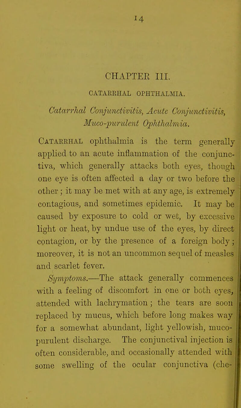 CHAPTER III. CATARRHAL OPHTHALMIA. Catarrhal Conjunctivitis, Acute Conjunctivitis, MuGO-purulent Ophthalmia. Catarrhal oplitliulmia is the term generally applied to an acute iniiammation of the conjunc- tiva, which generally attacks both eyes, though one eye is often affected a day or two before the other; it may be met with at any age, is extremely contagious, and sometimes epidemic. It may be caused by exposure to cold or wet, by excessive light or heat, by undue use of the eyes, by direct contagion, or by the presence of a foreign body ; moreover, it is not an uncommon sequel of measles and scarlet fever. Symptoms.—The attack generally commences with a feeling of discomfoi't in one or both eyes, attended with lachrymation; the tears are soon replaced by mucus, which before long makes way for a somewhat abimdant, light yellowish, muco- purulent discharge. The conjunctival injection is often considerable, and occasionally attended with some swelling of the ocular conjunctiva (che-1