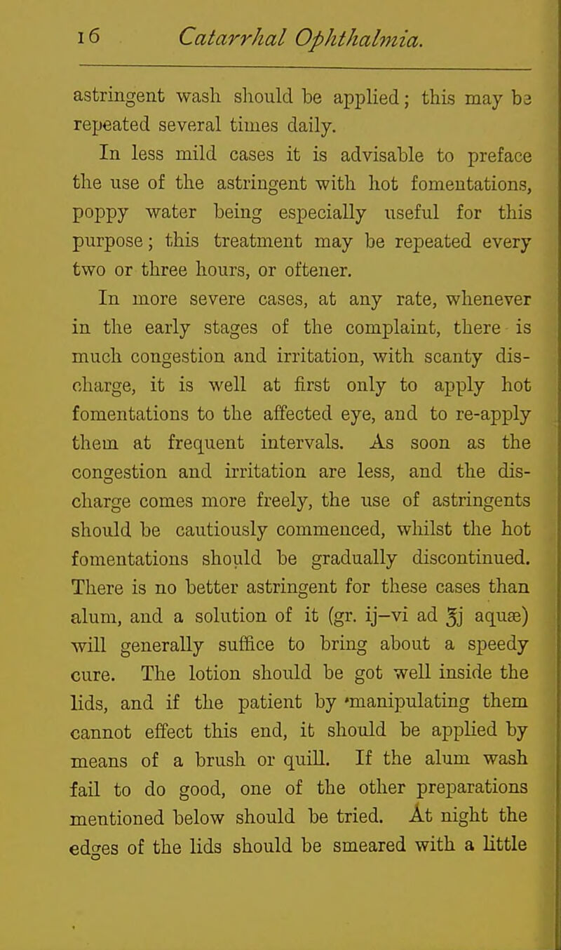 astringent wash sliould be applied; this may ba repeated several times daily. In less mild cases it is advisable to preface the use of the astringent with hot fomentations, poppy water being especially useful for this purpose; this treatment may be repeated every two or three hours, or oftener. In more severe cases, at any rate, whenever in the early stages of the complaint, there is much congestion and irritation, with scanty dis- charge, it is well at first only to apply hot fomentations to the affected eye, and to re-apply them at frequent intervals. As soon as the congestion and irritation are less, and the dis- charge comes more freely, the use of astringents should be cautiously commenced, whilst the hot fomentations should be gradually discontinued. There is no better astringent for these cases than alum, and a solution of it (gr. ij-vi ad 5j aquae) will generally suffice to bring about a speedy cure. The lotion should be got well inside the lids, and if the patient by 'manipulating them cannot effect this end, it should be applied by means of a brush or quiH. If the alum wash fail to do good, one of the other preparations mentioned below should be tried. At night the edo-es of the lids should be smeared with a little