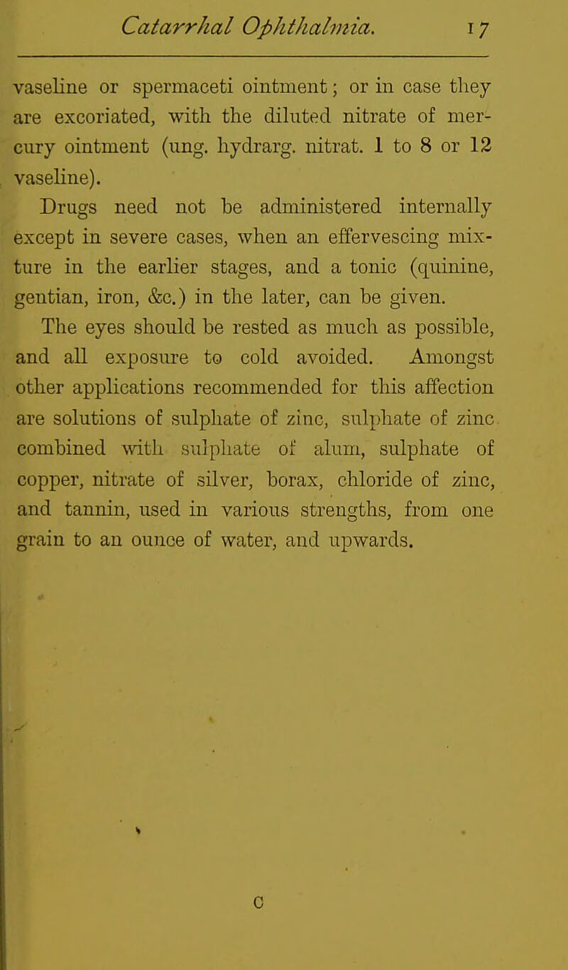 vaseline or spermaceti ointment; or in case they are excoriated, with the dikited nitrate of mer- cury ointment (ung. hydrarg. nitrat. 1 to 8 or 12 vaseline). Drugs need not be administered internally except in severe cases, when an effervescing mix- ture in the earlier stages, and a tonic (quinine, gentian, iron, &c.) in the later, can be given. The eyes should be rested as much as possible, and all exposure to cold avoided. Amongst other applications recommended for this affection are solutions of sulpliate of zinc, sulphate of zinc combined mth sulphate of alum, sulphate of copper, nitrate of silver, borax, chloride of zinc, and tannin, used in various strengths, from one grain to an ounce of water, and upwards. c