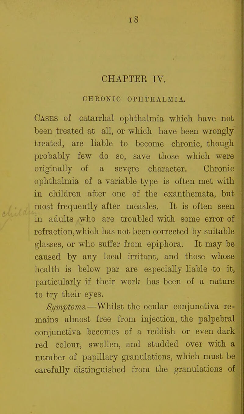 CHAPTEE IV. CHRONIC OPHTHALMIA. Cases of catarrhal ophthalmia which have not been treated at all, or which have been wrongly treated, are liable to become chronic, though probably few do so, save those which were originally of a severe character. Chronic ophthalmia of a variable type is often met with in children after one of the exanthemata, but most frequently after measles. It is often seen in adults who are troubled with some error of refraction,wliich has not been corrected by suitable glasses, or who suffer from epiphora. It may be caused by any local irritant, and those whose health is below par are especially liable to it, particularly if their work has been of a nature to try their eyes. Sympioms.—Whilst the ocular conjunctiva re- mains almost free from injection, the palpebral conjunctiva becomes of a reddish or even dark red colour, swollen, and studded over with a number of papillary granulations, which must be carefully distinguished from the granulations of