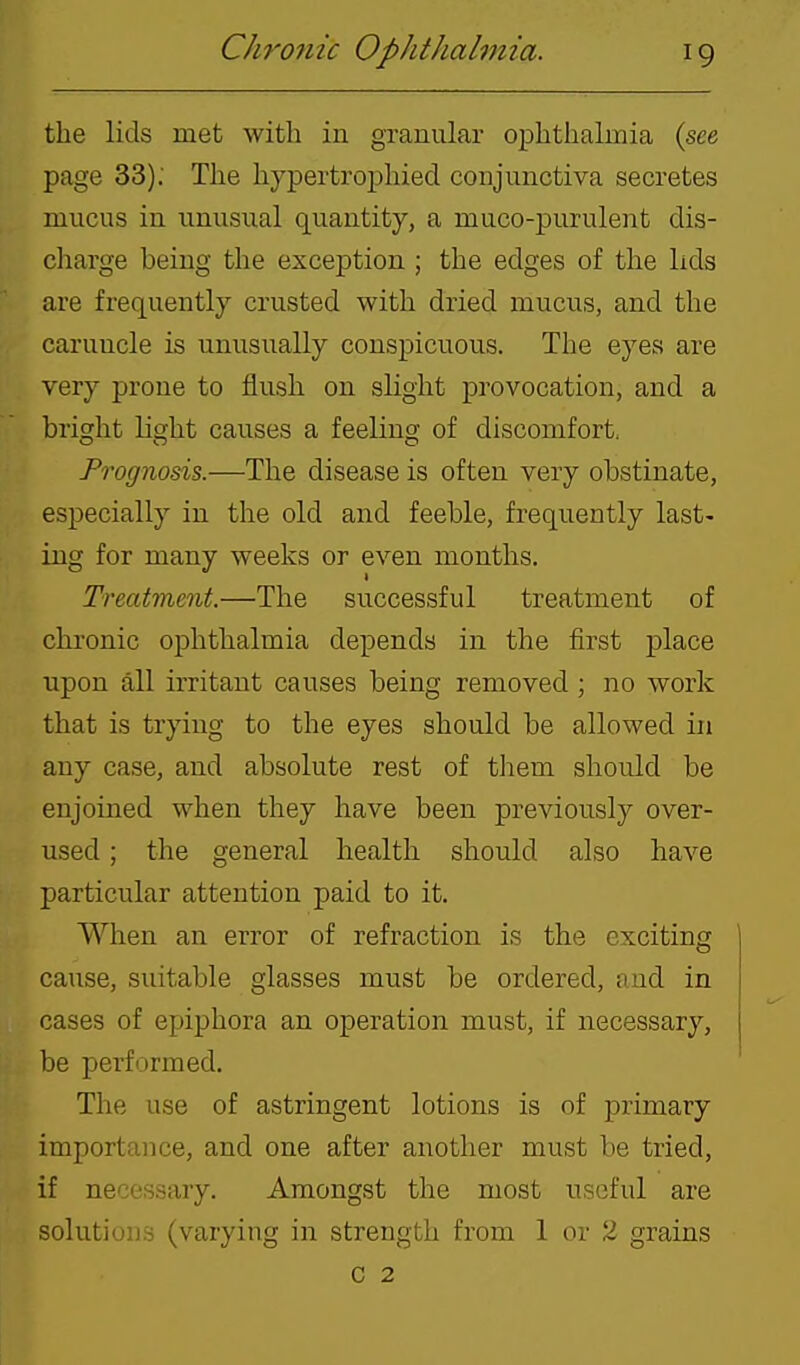 the lids met with in granular ophthalmia (see page 33); The hypertrophied conjunctiva secretes mucus in unusual quantity, a muco-purulent dis- charge being the exception ; the edges of the lids are frequently crusted with dried mucus, and the caruncle is unusually conspicuous. The eyes are very prone to flush on slight provocation, and a bright light causes a feeling of discomfort. Prognosis.—The disease is often very obstinate, especially in the old and feeble, frequently last- ing for many weeks or even months. Treatment.—The successful treatment of chronic ophthalmia depends in the first place upon all irritant causes being removed ; no work that is trying to the eyes should be allowed in any case, and absolute rest of them should be enjoined when they have been previously over- used ; the general health should also have particular attention paid to it. When an error of refraction is the exciting cause, suitable glasses must be ordered, and in cases of epiphora an operation must, if necessary, be performed. The use of astringent lotions is of primary importance, and one after another must be tried, if necessary. Amongst the most useful are solutions (varying in strength from 1 or 2 grains