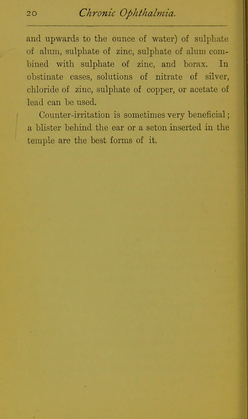 and upwards to the ounce of water) of sulphate of alum, sulphate of zinc, sulphate of alum com- bined with sulphate of zinc, and borax. In obstinate cases, solutions of nitrate of silver, chloride of zinc, sulphate of copper, or acetate of lead can be used. Counter-irritation is sometimes very beneficial; a blister beliind the ear or a seton inserted in the temple are the best forms of it.