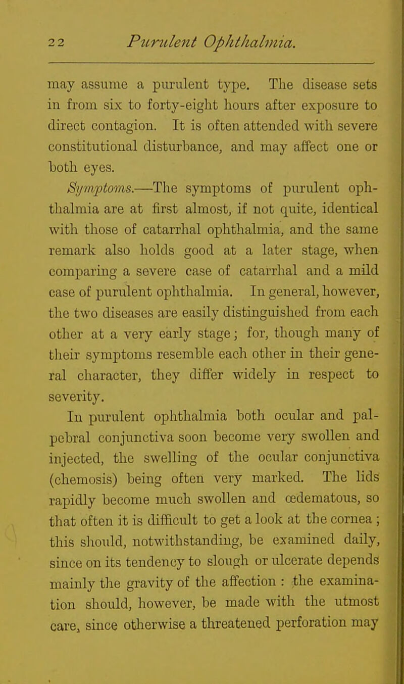 may assume a purulent type. The disease sets in from six to forty-eight hours after exposure to direct contagion. It is often attended with severe constitutional disturbance, and may affect one or hoth eyes. Symptoms.—The symptoms of jjurulent oph- thalmia are at first almost, if not quite, identical with those of catarrhal ophthalmia, and the same remark also holds good at a later stage, when comparing a severe case of catarrhal and a mild case of purulent ophthalmia. In general, however, the two diseases are easily distinguished from each other at a very early stage; for, though many of their symptoms resemble each other in their gene- ral character, they differ widely in respect to severity. In purulent ophthalmia both ocular and pal- pebral conjunctiva soon become very swoUen and injected, the swelling of the ocular conjunctiva (chemosis) being often very marked. The lids rapidly become much swollen and oedematous, so that often it is difficult to get a look at the cornea ; this slioidd, notwithstanding, be examined daily, since on its tendency to slough or ulcerate depends mainly tlie gravity of the affection : the examina- tion should, however, be made with the utmost care, since otlierwise a threatened perforation may