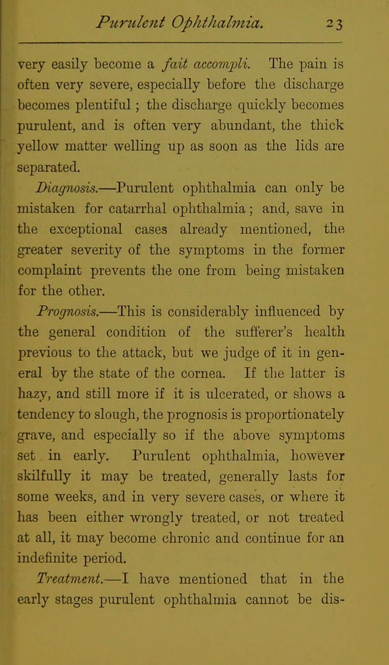 very easily become a fait accompli. The pain is often very severe, especially before the discharge becomes plentiful; the discharge quickly becomes purulent, and is often very abundant, the thick yellow matter welling up as soon as the lids are separated. Diagnosis.—Purulent ophthalmia can only be mistaken for catarrhal ophthalmia; and, save in the exceptional cases already mentioned, the greater severity of the symptoms in the former complaint prevents the one from being mistaken for the other. Prognosis.—This is considerably influenced by the general condition of the sufferer's health previous to the attack, but we judge of it in gen- eral by the state of the cornea. If the latter is hazy, and still more if it is ulcerated, or shows a tendency to slough, the prognosis is proportionately grave, and especially so if the above symptoms set in early. Purulent ophthalmia, however skilfully it may be treated, generally lasts for some weeks, and in very severe cases, or where it has been either wrongly treated, or not treated at all, it may become chronic and continue for an indefinite period. Treatment.—I have mentioned that in the early stages purulent ophthalmia cannot be dis-
