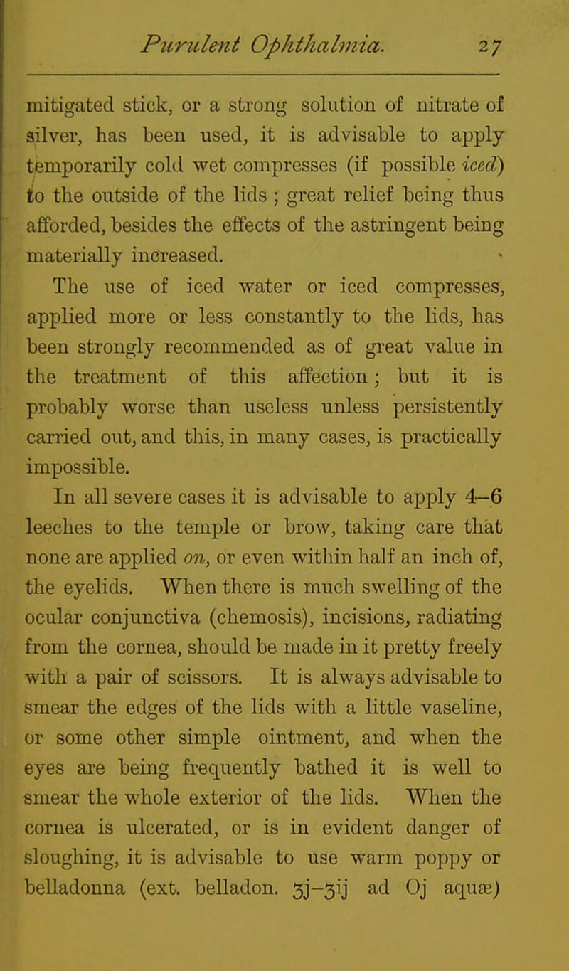 mitigated stick, or a strong solution of nitrate of silver, has been used, it is advisable to apply temporarily cold wet compresses (if possible iced) to the outside of the lids ; great relief being thus afforded, besides the effects of the astringent being materially increased. The use of iced water or iced compresses, applied more or less constantly to the lids, has been strongly recommended as of great value in the treatment of this affection; but it is probably worse than useless unless persistently carried out; and this, in many cases, is practically impossible. In all severe cases it is advisable to apply 4—6 leeches to the temple or brow, taking care that none are applied on, or even within half an inch of, the eyelids. When there is much swelling of the ocular conjunctiva (chemosis), incisions, radiating from the cornea, should be made in it pretty freely with a pair of scissors. It is always advisable to smear the edges of the lids with a little vaseline, or some other simple ointment, and when the eyes are being frequently bathed it is well to smear the whole exterior of the lids. When the cornea is ulcerated, or is in evident danger of sloughing, it is advisable to use warm poppy or belladonna (ext. belladon. 5j-5ij ad Oj aquae)