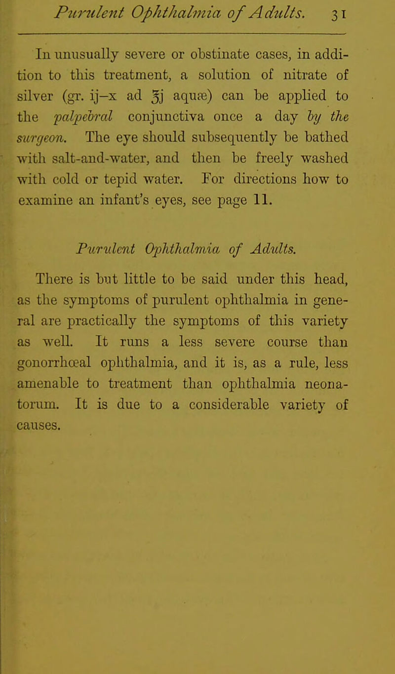 In unusually severe or obstinate cases, in addi- tion to this treatment, a solution of nitrate of silver (gr. ij—x ad 3j aquae) can be applied to the palpeirral conjunctiva once a day by the surgeon. The eye should subsequently be bathed with salt-and-water, and then be freely washed with cold or tepid water. For directions how to examine an infant's eyes, see page 11. Purulent Ophthalmia of Adults. There is but little to be said under this head, as the symptoms of purulent ophthalmia in gene- ral are practically the symptoms of this variety as well. It runs a less severe course than gonorrhceal ophthalmia, and it is, as a rule, less amenable to treatment than ophthalmia neona- tonim. It is due to a considerable variety of causes.
