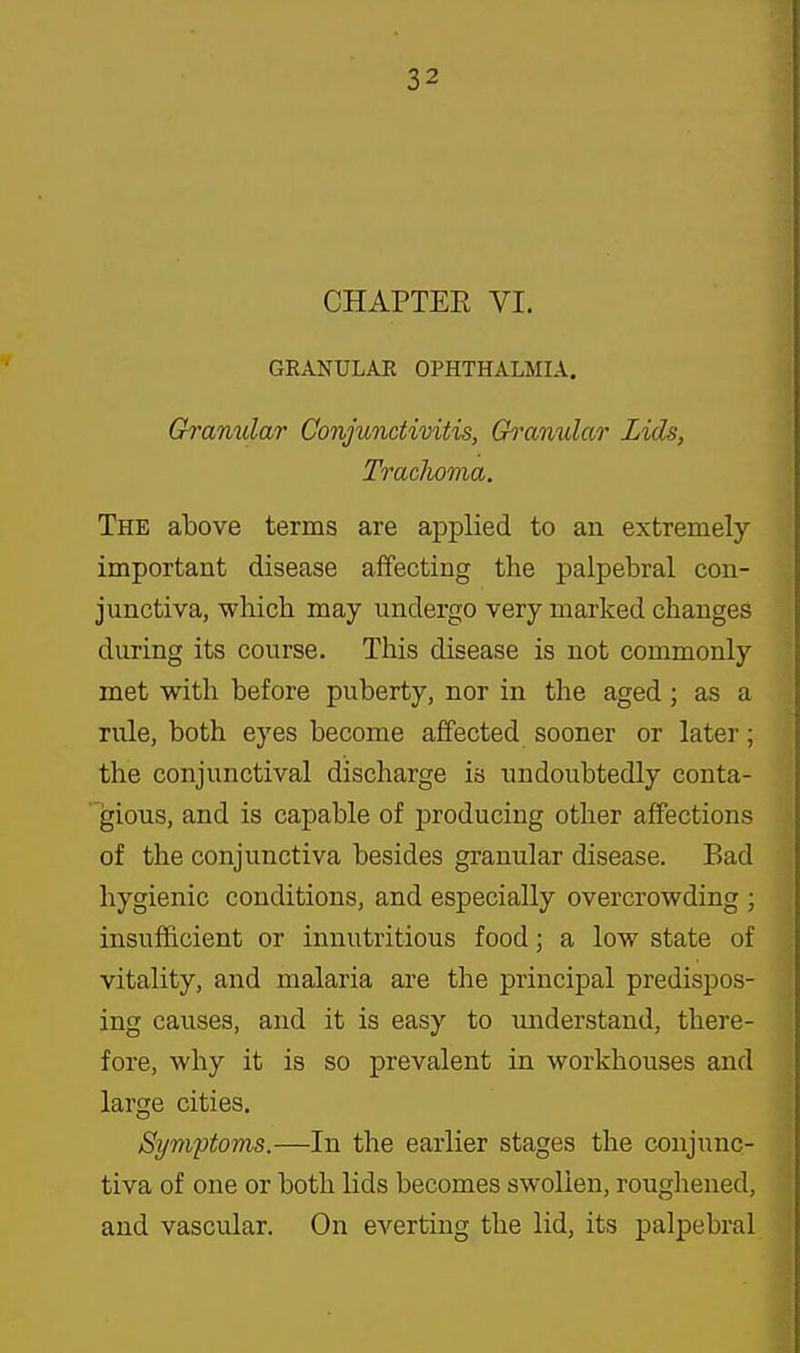 CHAPTEE VI. GEANULAE OPHTHALMIA. Granular Conjunctivitis, Gi'anular Lids, Trachoma. The above terms are applied to an extremely important disease affecting the j)alpebral con- junctiva, whicli may undergo very marked changes during its course. This disease is not commonly met with before puberty, nor in the aged; as a rule, both eyes become affected sooner or later; the conjunctival discharge is undoubtedly conta- gious, and is capable of producing other affections of the conjunctiva besides granular disease. Bad hygienic conditions, and especially overcrowding ; insufficient or innutritions food; a low state of vitality, and malaria are the principal predispos- ing causes, and it is easy to imderstand, there- fore, why it is so prevalent in workhouses and large cities. Symptoms.—In the earlier stages the conjunc- tiva of one or both lids becomes swollen, roughened, and vascular. On everting the lid, its palpebral