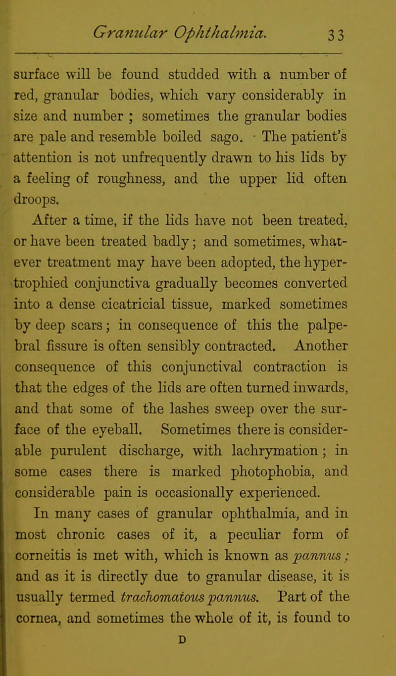 surface will be found studded with a number of red, granular bodies, which vary considerably in size and number ; sometimes the granular bodies are pale and resemble boiled sago, • The patient's attention is not unfrequently drawn to his lids by a feeling of roughness, and the upper lid often droops. After a time, if the lids have not been treated,, or have been treated badly; and sometimes, what- ever treatment may have been adopted, the hyper- tropliied conjunctiva gradually becomes converted into a dense cicatricial tissue, marked sometimes by deep scars; in consequence of this the palpe- bral fissure is often sensibly contracted. Another consequence of this conjunctival contraction is that the edges of the lids are often turned inwards, and that some of the lashes sweep over the sur- face of the eyeball. Sometimes there is consider- able purulent discharge, with lachrymation; in some cases there is marked photophobia, and considerable pain is occasionally experienced. In many cases of granular ophthalmia, and in most chronic cases of it, a pecuHar form of corneitis is met with, which is known as pannus ; and as it is directly due to granular disease, it is usually termed trachomatoios pannus. Part of the cornea, and sometimes the whole of it, is found to