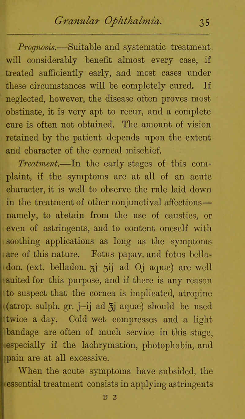 Prognosis.—Suitable and systematic treatment will considerably benefit almost every case, if treated sufficiently early, and most cases under these circumstances will be completely cured. If neglected, however, the disease often proves most obstinate, it is very apt to recur, and a complete cure is often not obtained. The amount of vision retained by the patient depends upon the extent and character of the corneal mischief. Treatinmt.—In the early stages of this com- plaint, if the symptoms are at all of an acute character, it is well to observe the rule laid down in the treatment of other conjunctival affections— namely, to abstain from the use of caustics, or even of astringents, and to content oneself with : soothing applications as long as the symptoms ;are of this nature. Fotus papav. and fotus bella- (don. (ext. belladon. 5j-5ij ad Oj aquse) are well > suited for this purpose, and if there is any reason tto suspect that the cornea is implicated, atropine ((atrop. sulph. gr. j-ij ad 5j aquae) should be used ttwice a day. Cold wet compresses and a light bandage are often of much service in this stage, (especially if the lachrymation, photophobia, and ipain are at all excessive. When the acute symptoms have subsided, the eessential treatment consists in applying astringents D 2