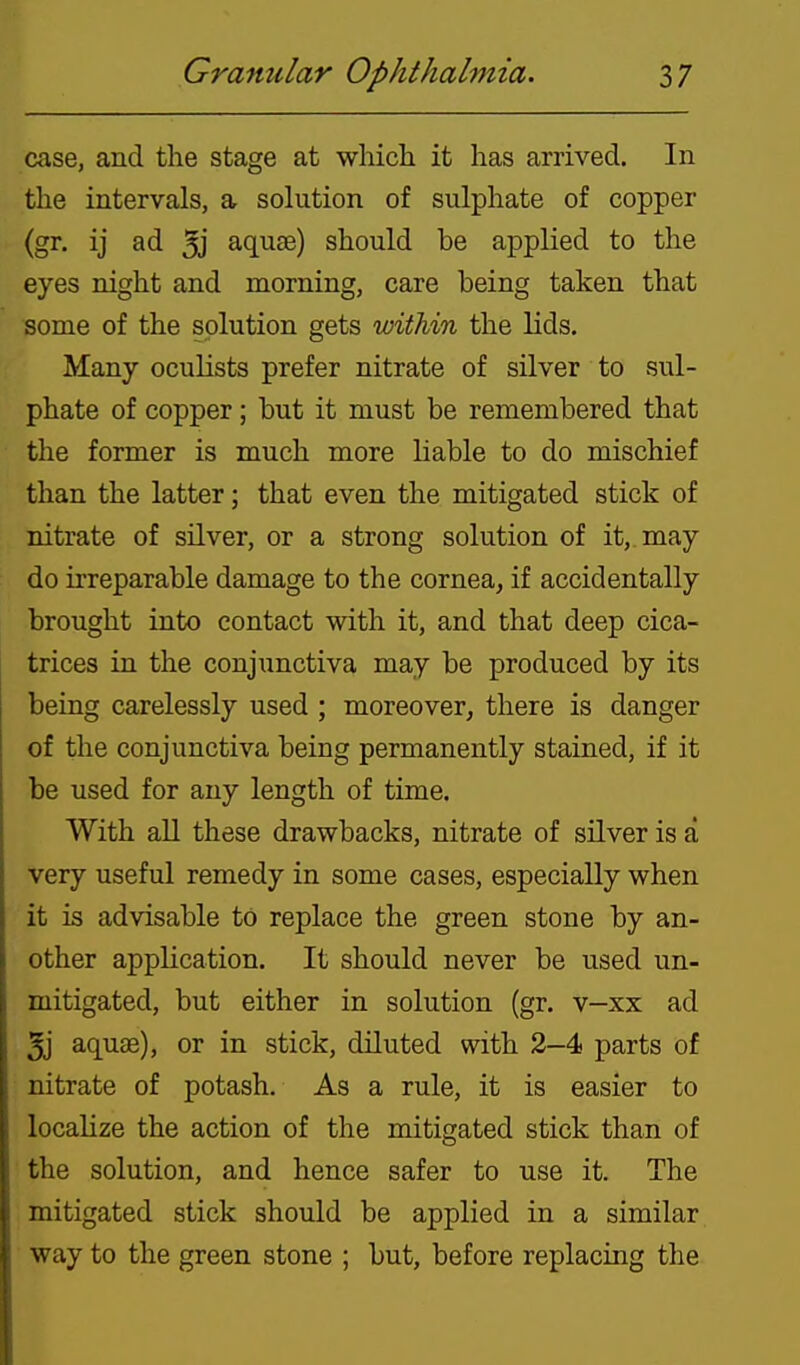 case, and the stage at which it has arrived. In the intervals, a sohition of sulphate of copper (gr. ij ad 5j ac[U8e) should be applied to the eyes night and morning, care being taken that some of the solution gets within the lids. Many oculists prefer nitrate of silver to sul- phate of copper; but it must be remembered that the former is much more liable to do mischief than the latter; that even the mitigated stick of nitrate of silver, or a strong solution of it, may do irreparable damage to the cornea^ if accidentally brought into contact with it, and that deep cica- trices in the conjunctiva may be produced by its being carelessly used ; moreover, there is danger of the conjunctiva being permanently stained, if it be used for any length of time. With all these drawbacks, nitrate of silver is a very useful remedy in some cases, especially when it is advisable to replace the green stone by an- other application. It should never be used un- mitigated, but either in solution (gr. v-xx ad 5j aquae), or in stick, diluted with 2-4 parts of nitrate of potash. As a rule, it is easier to localize the action of the mitigated stick than of the solution, and hence safer to use it. The mitigated stick should be applied in a similar way to the green stone ; but, before replacing the