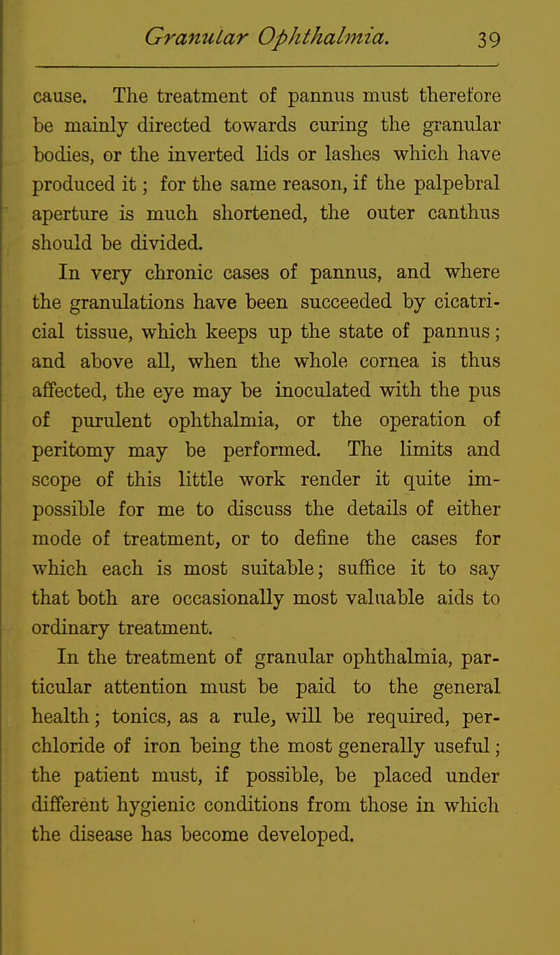 cause. The treatment of pannus must therefore be mainly directed towards curing the granular bodies, or the inverted lids or lashes which have produced it; for the same reason, if the palpebral aperture is much shortened, the outer canthus should be divided. In very chronic cases of pannus, and where the granulations have been succeeded by cicatri- cial tissue, which keeps up the state of pannus; and above all, when the whole cornea is thus affected, the eye may be inoculated with the pus of purulent ophthalmia, or the operation of peritomy may be performed. The limits and scope of this little work render it quite im- possible for me to discuss the details of either mode of treatment, or to define the cases for which each is most suitable; suffice it to say that both are occasionally most valuable aids to ordinary treatment. In the treatment of granular ophthalmia, par- ticular attention must be paid to the general health; tonics, as a rule, will be required, per- chloride of iron being the most generally useful; the patient must, if possible, be placed under different hygienic conditions from those in which the disease has become developed.