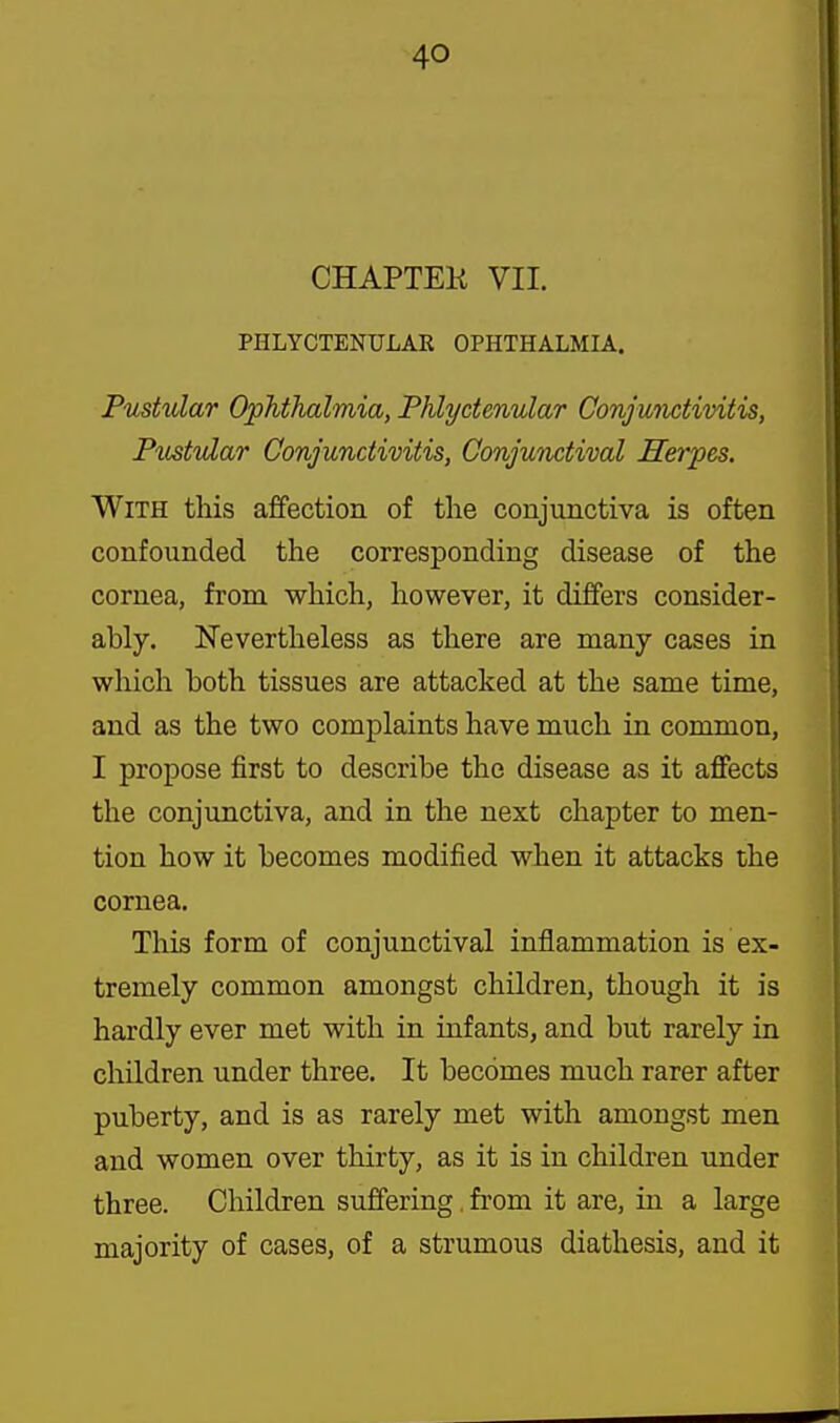 CHAPTEK VII. PHLYCTENULAR OPHTHALMIA. Pustular Ophthalmia, Phlyctenular Conjuiictivitis, Pustular Conjunctivitis, Conjunctival Herpes. With this affection of the conjunctiva is often confounded the corresponding disease of the cornea, from which, however, it differs consider- ably. Nevertheless as there are many cases in which both tissues are attacked at the same time, and as the two complaints have much in common, I propose first to describe the disease as it affects the conjunctiva, and in the next chapter to men- tion how it becomes modified when it attacks the cornea. This form of conjunctival inflammation is ex- tremely common amongst children, though it is hardly ever met with in infants, and but rarely in children under three. It becomes much rarer after puberty, and is as rarely met with amongst men and women over thirty, as it is in children under three. Children suffering. from it are, in a large majority of cases, of a strumous diathesis, and it