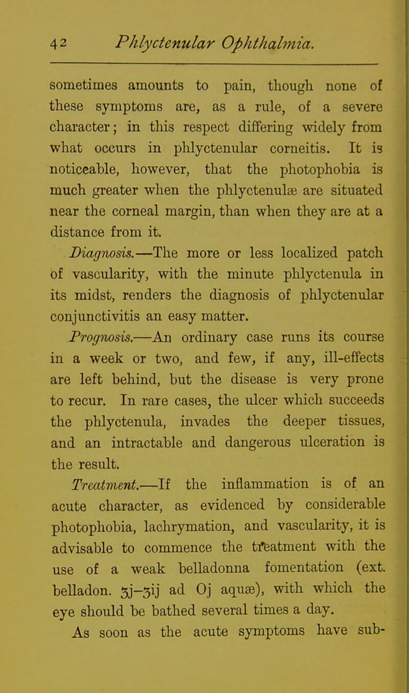 sometimes amounts to pain, though none of these symptoms are, as a rule, of a severe character; in this respect differing widely from what occurs in phlyctenular corneitis. It is noticeable, however, that the photophobia is much greater when the phlyctenulee are situated near the corneal margin, than when they are at a distance from it. Diagnosis.—The more or less localized patch of vascularity, with the minute phlyctenula in its midst, renders the diagnosis of phlyctenular conjunctivitis an easy matter. Prognosis.—An ordinary case runs its course in a week or two, and few, if any, ill-effects are left behind, but the disease is very prone to recur. In rare cases, the ulcer which succeeds the phlyctenula, invades the deeper tissues, and an intractable and dangerous ulceration is the result. Treatment.—If the inflammation is of an acute character, as evidenced by considerable photophobia, lachrymation, and vascularity, it is advisable to commence the ti'featment with the use of a weak belladonna fomentation (ext. belladon. 5j-5ij ad Oj aquae), with which the eye should be bathed several times a day. As soon as the acute symptoms have sub-