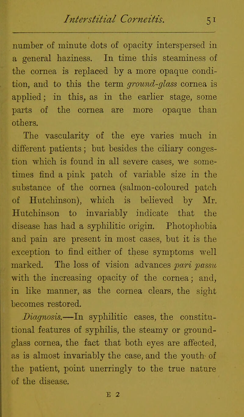 number of minute dots of opacity interspersed in a general haziness. In time this steaminess of the cornea is replaced by a more opaque condi- tion, and to this the term ground-glass cornea is applied; in this, as in the earlier stage, some paits of the cornea are more opaque than others. The vascularity of the eye varies much in different patients; but besides the ciliary conges- tion which is found in all severe cases, we some- times find a pink patch of variable size in the substance of the cornea (salmon-coloured patch of Hutchinson), which is believed by Mr. Hutchinson to invariably indicate that the disease has had a syphilitic origin. Photophobia and pain are present in most cases, but it is the exception to find either of these symptoms well marked. The loss of vision advances pari passu with the increasing opacity of the cornea; and, in like manner, as the cornea clears, the sight becomes restored. Diagnosis.—In syphilitic cases, the constitu- tional features of syphilis, the steamy or ground- glass cornea, the fact that both eyes are affected, as is almost invariably the case, and the youtb of the patient, point unerringly to the true nature of the disease. E 2