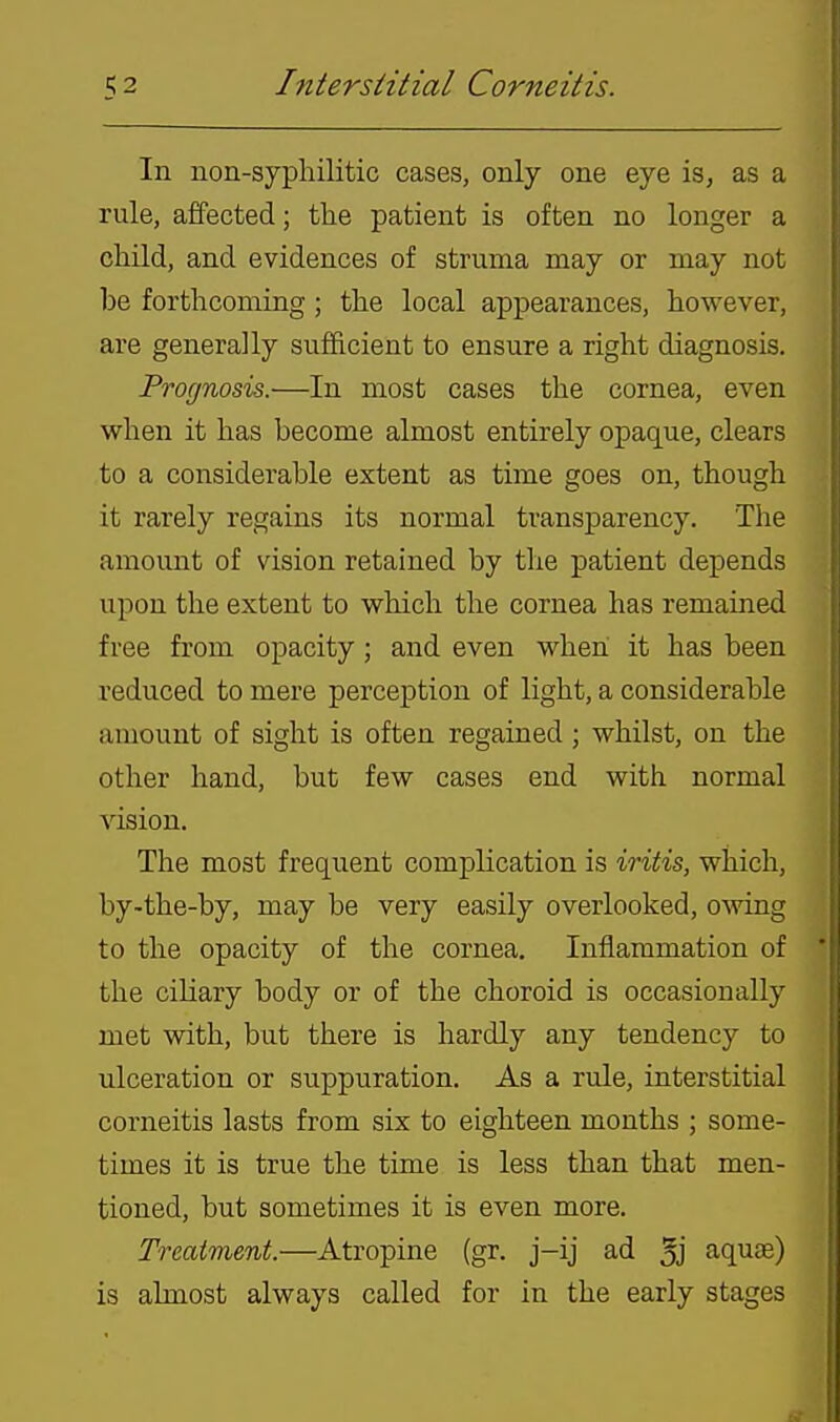 In non-syphilitic cases, only one eye is, as a rule, affected; the patient is often no longer a child, and evidences of struma may or may not be forthcoming; the local appearances, however, are generally sufficient to ensure a right diagnosis. Prognosis.—In most cases the cornea, even when it has become almost entirely opaque, clears to a considerable extent as time goes on, though it rarely regains its normal transparency. The amount of vision retained by the patient depends upon the extent to which the cornea has remained free from opacity; and even when it has been reduced to mere perception of light, a considerable amount of sight is often regained; whilst, on the other hand, but few cases end with normal vision. The most frequent complication is iritis, which, by-the-by, may be very easily overlooked, owing to the opacity of the cornea. Inflammation of the ciliary body or of the choroid is occasionally met with, but there is hardly any tendency to ulceration or suppuration. As a rule, interstitial corneitis lasts from six to eighteen months ; some- times it is true the time is less than that men- tioned, but sometimes it is even more. Treatment.—Atropine (gr. j-ij ad 5j aquae) is almost always called for in the early stages