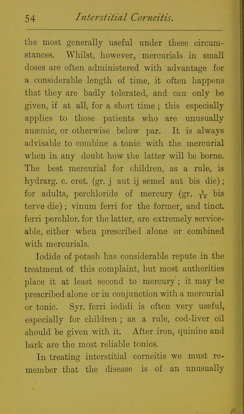 the most generally useful under these circum- stances. Whilst, however, mercurials in small doses are often administered with advantage for a considerable length of time, it often happens that they are badly tolerated, and can only be given, if at all, for a short time ; this especially applies to those patients who are unusually aua?mic, or otherwise below par. It is always advisable to combine a tonic with the mercurial when in any doubt how the latter will be borne. The best mercurial for children, as a rule, is hydrarg. c. cret. (gr. j aut ij semel aut bis die); for adultSj perchloride of mercury (gr. bis terve die) ; vinum ferri for the former, and tinct. ferri perchlor. for the latter, are extremely service- able, either when prescribed alone or combined with mercurials. Iodide of potash has considerable repute in the treatment of this complaint, but most authorities place it at least second to mercury ; it may be prescribed alone or in conjunction with a mercurial or tonic. Syr. ferri iodidi is often very useful, especially for children ; as a rule, cod-liver oil should be given with it. After iron, quinine and bark are the most reliable tonics. In treating interstitial corneitis we must re- member that the disease is of an unusually