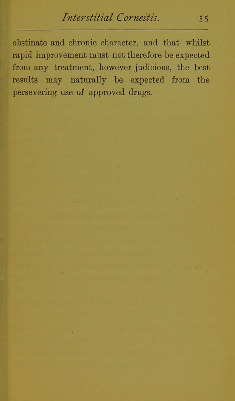obstinate and chronic character, and that whilst rapid improvement must not therefore be expected from any treatment, however judicious, the best results may naturally be expected from the persevering use of approved drugs.