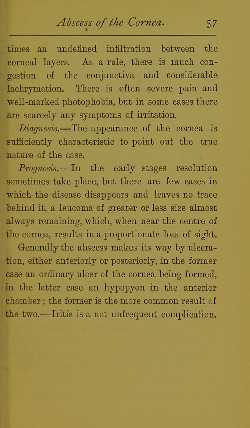 times an undefined infiltration between the corneal layers. As a rule, there is much con- gestion of the conjunctiva and considerable lachrymation. There is often severe pain and well-marked photophobia, but in some cases there are scarcely any symptoms of irritation. Diagnosis.—The appearance of the cornea is sufficiently characteristic to point out the true nature of the case. Prognosis.—In the early stages resolution sometimes take place, but there are few cases in which the disease disappears and leaves no trace behind it, a leucoma of greater or less size almost always remaining, which, when near the centre of the cornea, results in a proportionate loss of sight. Generally the abscess makes its way by ulcera- tion, either anteriorly or posteriorly, in the former case an ordinary ulcer of the cornea being formed, in the latter case an hypopyon in tlie anterior chamber; the former is the more common result of the two.—Iritis is a not unfrequent complication.